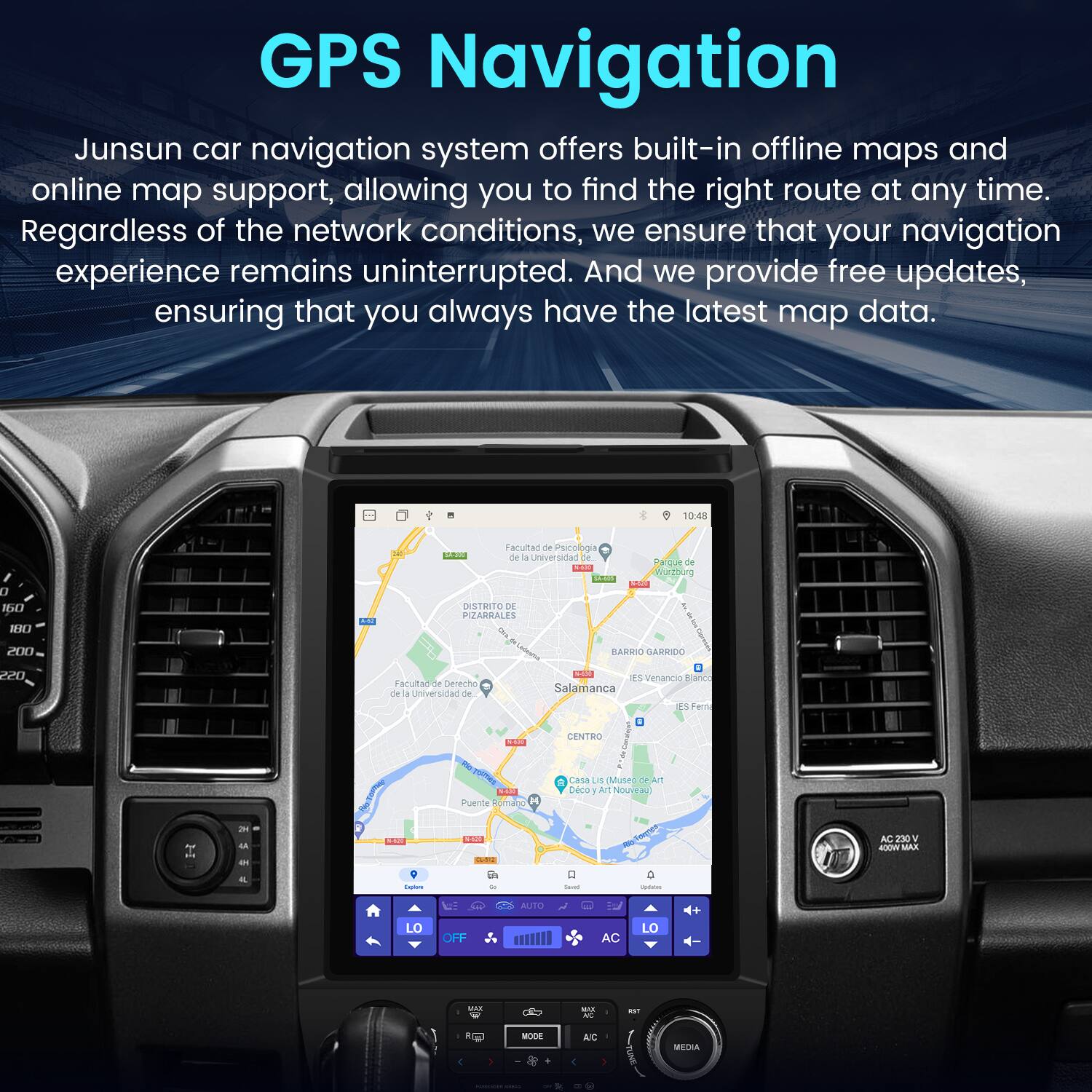 GPS Navigation

Junsun car navigation system offers built-in offline maps and online map support, allowing you to find the right route at any time. Regardless of the network conditions, we ensure that your navigation experience remains uninterrupted. And we provide free updates, ensuring that you always have the latest map data.

10:48 0 S NW SAU Facultad de Psicología de la Universidad de Salamanca  
Barrio Garrido 20D  
IES Venancia García  
Centro  
Puente Romano  
Casa Lis (Museo de Arte Nouveau)  
Distrito de Pizarrales  
IES Fernando de la Cerda  
IES Fernando de la Cerda  
IES Fernando de la Cerda  
IES Fernando de la Cerda  
IES Fernando de la Cerda  
IES Fernando de la Cerda  
IES Fernando de la Cerda  
IES Fernando de la Cerda  
IES Fernando de la Cerda  
IES Fernando de la Cerda  
IES Fernando de la Cerda  
IES Fernando de la Cerda  
IES Fernando de la Cerda  
IES Fernando de la Cerda  
IES Fernando de la Cerda  
IES Fernando de la Cerda  
IES Fernando de la Cerda  
IES Fernando de la Cerda  
