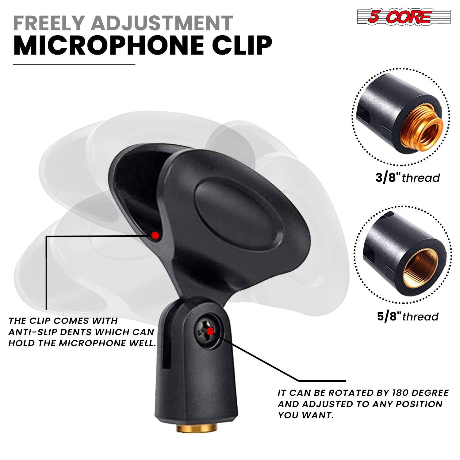 FREELY ADJUSTMENT MICROPHONE CLIP

5 CORE

3/8" thread

5/8" thread

THE CLIP COMES WITH ANTI-SLIP DENTS WHICH CAN HOLD THE MICROPHONE WELL.

IT CAN BE ROTATED BY 180 DEGREE AND ADJUSTED TO ANY POSITION YOU WANT.
