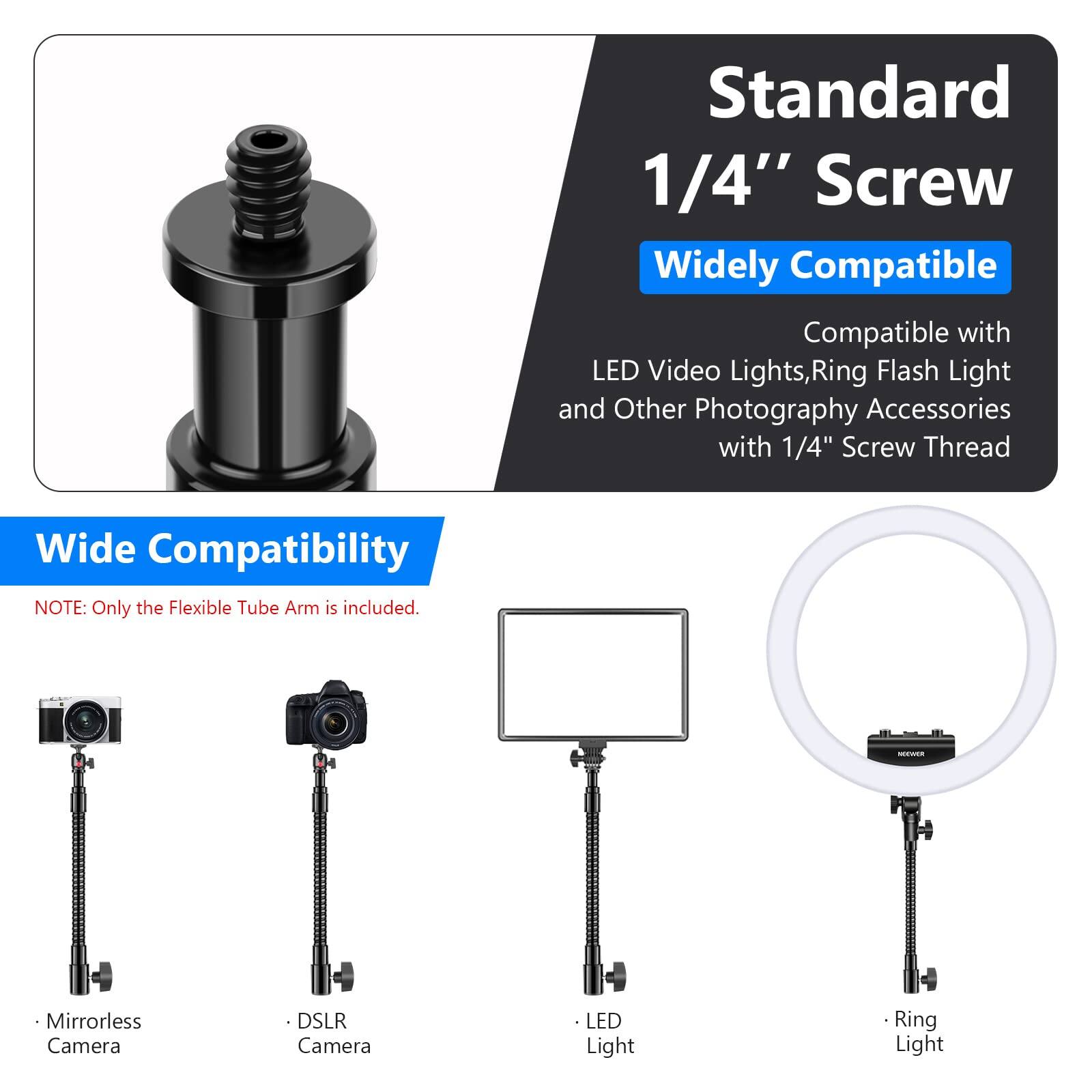 Standard 1/4" Screw  
Widely Compatible  

Compatible with LED Video Lights, Ring Flash Light and Other Photography Accessories with 1/4" Screw Thread  

Wide Compatibility  
NOTE: Only the Flexible Tube Arm is included.  

- Mirrorless Camera  
- DSLR Camera  
- LED Light  
- Ring Light