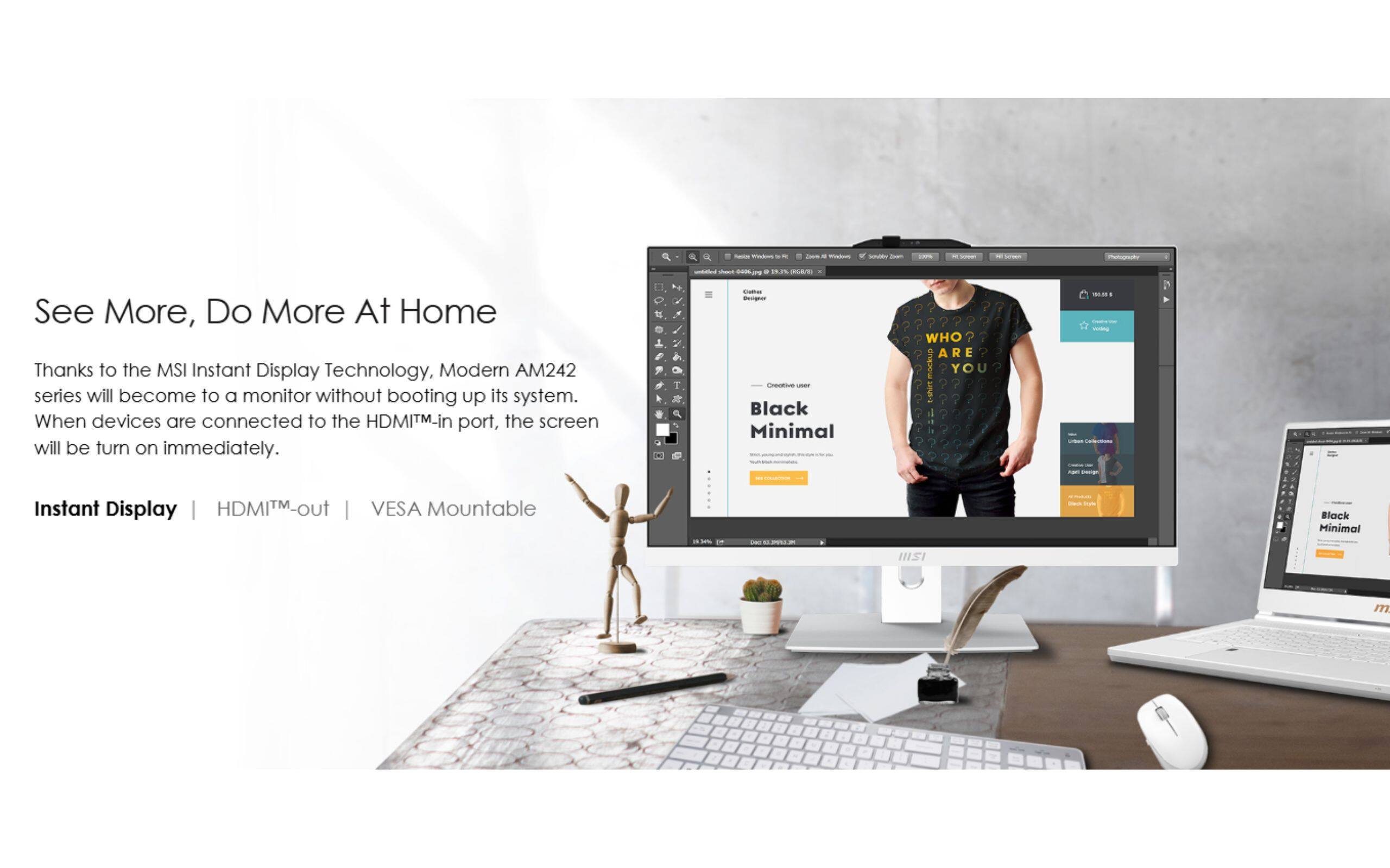 See More, Do More At Home

Thanks to the MSI Instant Display Technology, Modern AM242 series will become to a monitor without booting up its system. When devices are connected to the HDMI™-in port, the screen will be turn on immediately.

Instant Display | HDMI™-out | VESA Mountable

Black Minimal