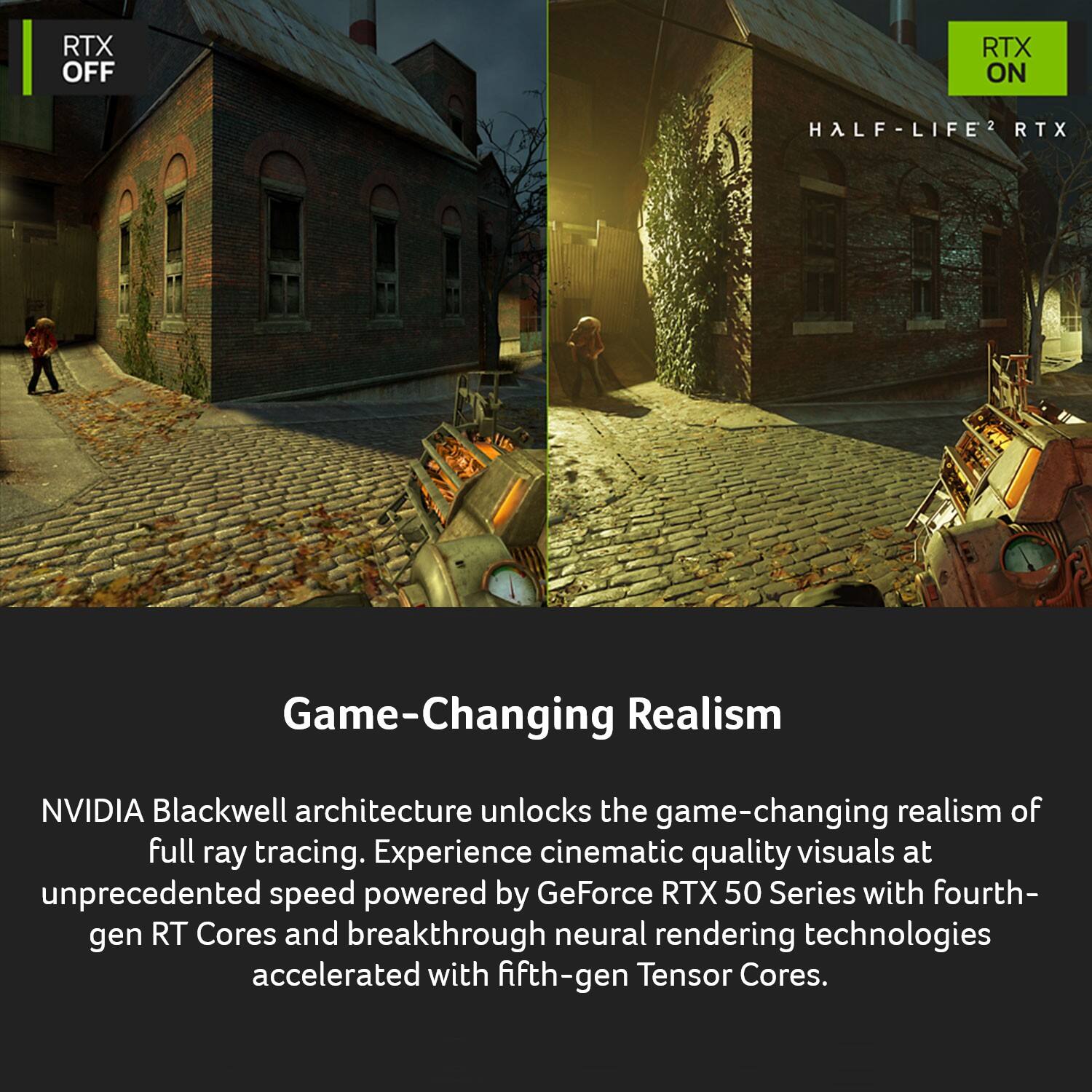 RTX OFF  
RTX ON  
HALF-LIFE2 RTX  

Game-Changing Realism  

NVIDIA Blackwell architecture unlocks the game-changing realism of full ray tracing. Experience cinematic quality visuals at unprecedented speed powered by GeForce RTX 50 Series with fourth-gen RT Cores and breakthrough neural rendering technologies accelerated with fifth-gen Tensor Cores.