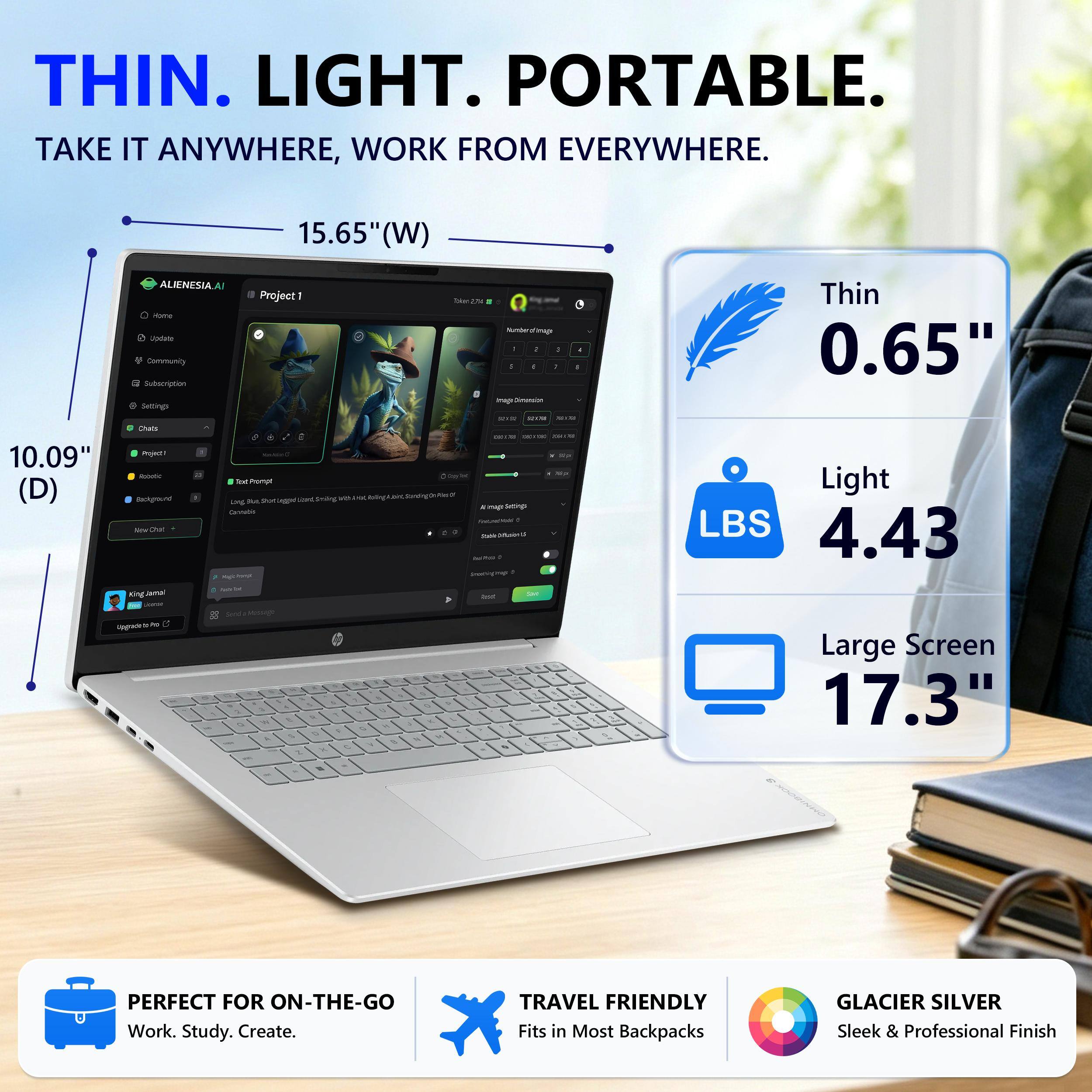 THIN. LIGHT. PORTABLE.  
TAKE IT ANYWHERE, WORK FROM EVERYWHERE.  

15.65" (W)  
10.09" (D)  

Thin 0.65"  
Light 4.43 LBS  
Large Screen 17.3"  

PERFECT FOR ON-THE-GO  
Work. Study. Create.  

TRAVEL FRIENDLY  
Fits in Most Backpacks  

GLACIER SILVER  
Sleek & Professional Finish