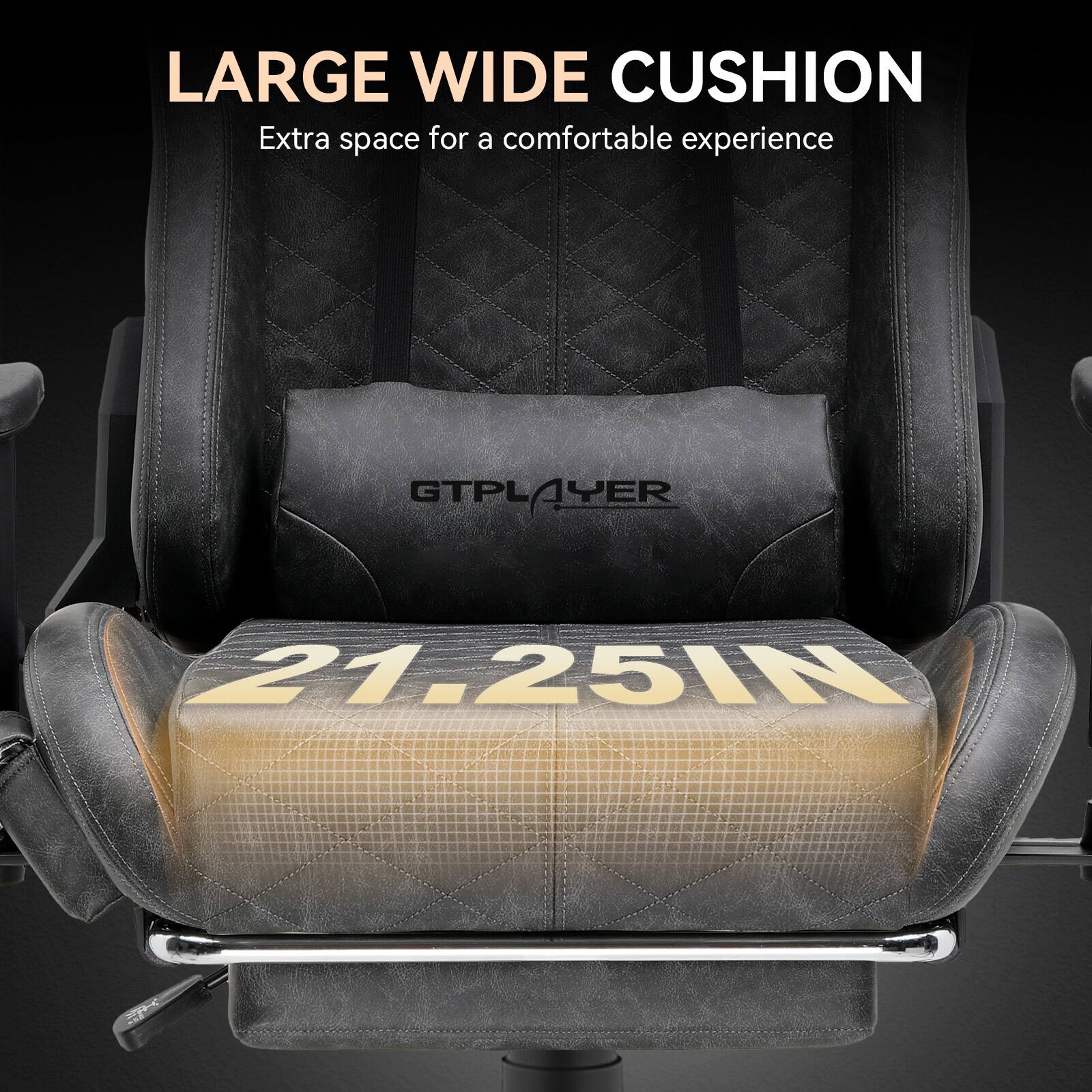 LARGE WIDE CUSHION  
Extra space for a comfortable experience  

GTPLAYER  

21.25IN