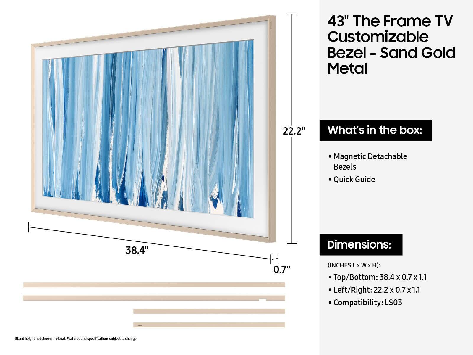 43" The Frame TV Customizable Bezel - Sand Gold Metal

What's in the box:
- Magnetic Detachable Bezels
- Quick Guide

Dimensions:
(INCHES Lx W x H):
- Top/Bottom: 38.4 x 0.7 x 1.1
- Left/Right: 22.2 x 0.7 x 1.1
- Compatibility: LS03

Stand height not shown in visual. Features and specifications subject to change.