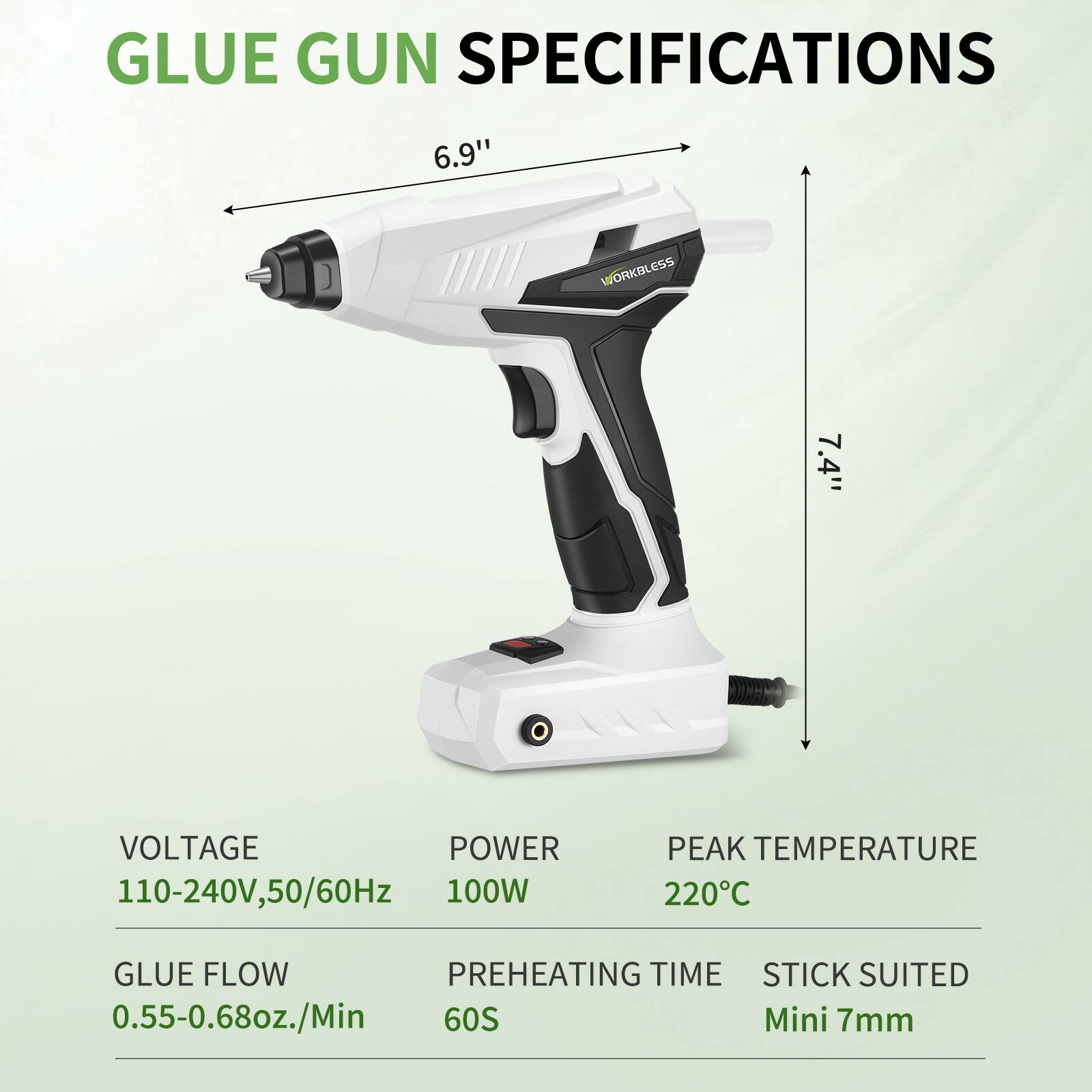 GLUE GUN SPECIFICATIONS

- WORKLESS
- 6.9" (length)
- 7.4" (height)

- VOLTAGE: 110-240V, 50/60Hz
- POWER: 100W
- PEAK TEMPERATURE: 220°C
- GLUE FLOW: 0.55-0.68oz./Min
- PREHEATING TIME: 60S
- STICK SUITED: Mini 7mm