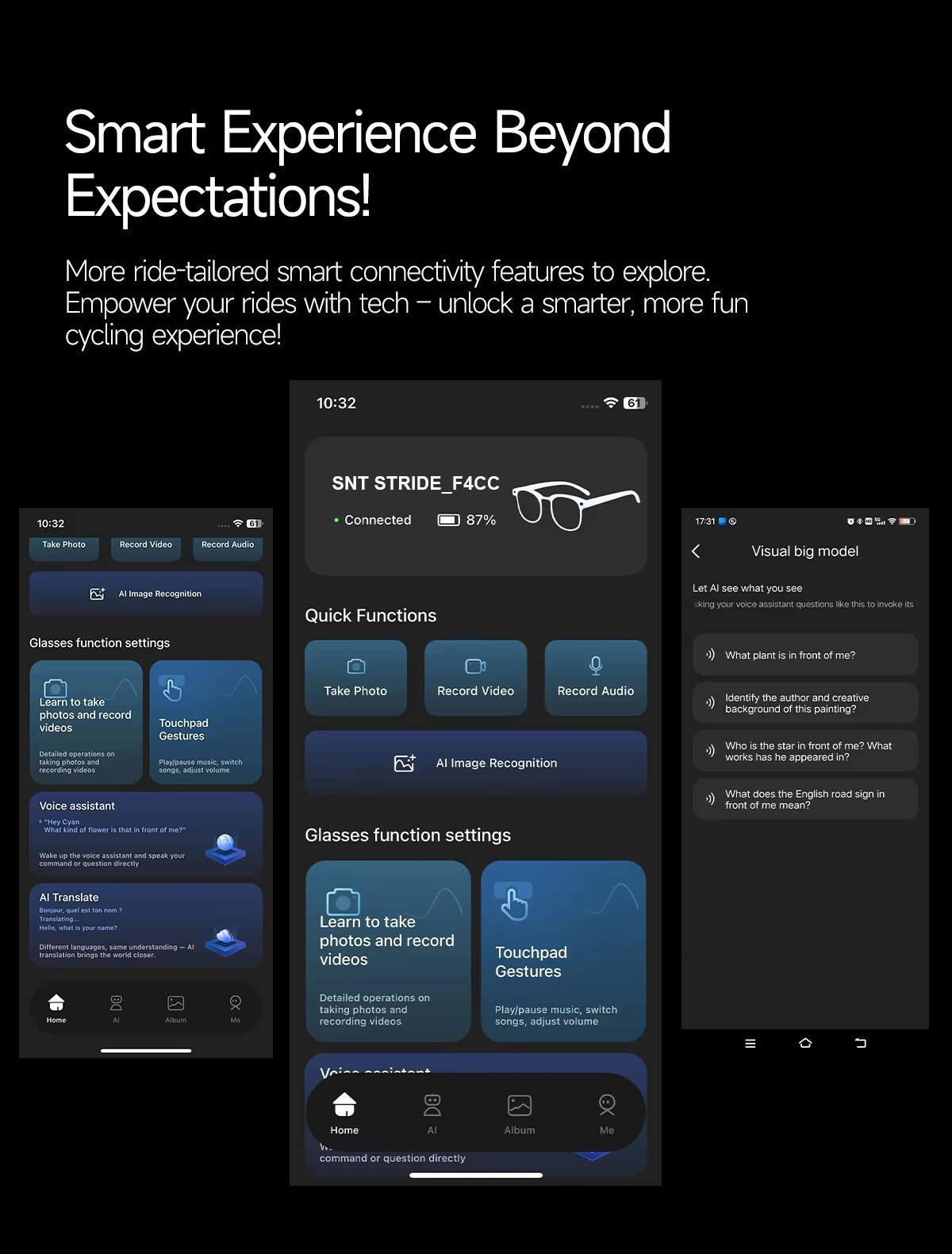 Smart Experience Beyond Expectations!  
More ride-tailored smart connectivity features to explore.  
Empower your rides with tech – unlock a smarter, more fun cycling experience!

10:32  
SNT STRIDE_F4CC  
Connected  
87%  

Quick Functions  
- Take Photo  
- Record Video  
- Record Audio  
- AI Image Recognition  

Glasses function settings  
- Learn to take photos and record videos  
- Touchpad Gestures  
  Play/pause music, switch songs, adjust volume  

Voice assistant  
- "Hey Cyan, what kind of flower is that in front of me?"  
- "Who is the star in front of me? What works has he appeared in?"  
- "What does the English road sign in front of me mean?"  

AI Translate  
- Bonjour, que est ton nom?  
- Hello, what is your name?  

Visual big model  
Let AI see what you see  
- What plant is in front of me?  
- Identify the author and creative background of this painting?  
- Who is the star in front of me? What works has he appeared in?  
- What does the English road sign in front of me mean?  

Wake up the voice assistant and speak your
