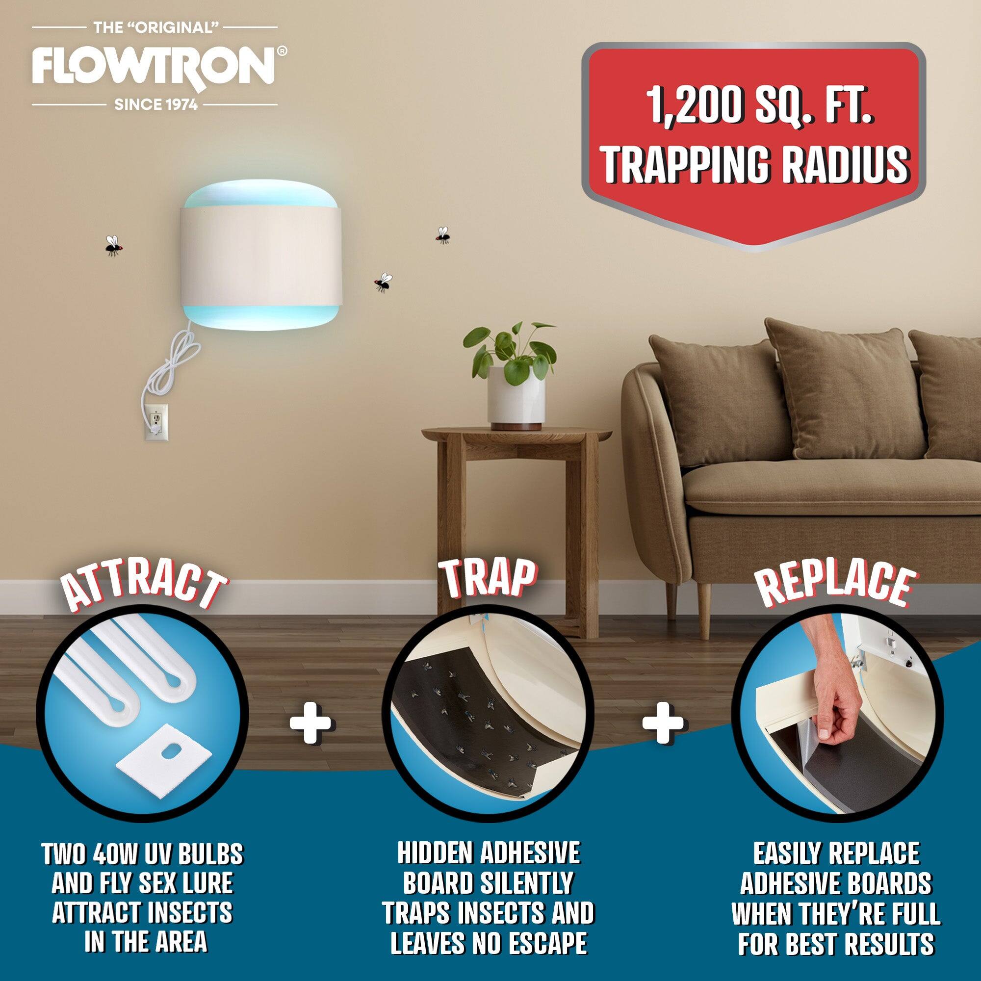 THE "ORIGINAL" FLOWTRON SINCE 1974

1,200 SQ. FT. TRAPPING RADIUS

ATTRACT
TWO 40W UV BULBS AND FLY SEX LURE ATTRACT INSECTS IN THE AREA

TRAP
HIDDEN ADHESIVE BOARD SILENTLY TRAPS INSECTS AND LEAVES NO ESCAPE

REPLACE
EASILY REPLACE ADHESIVE BOARDS WHEN THEY'RE FULL FOR BEST RESULTS