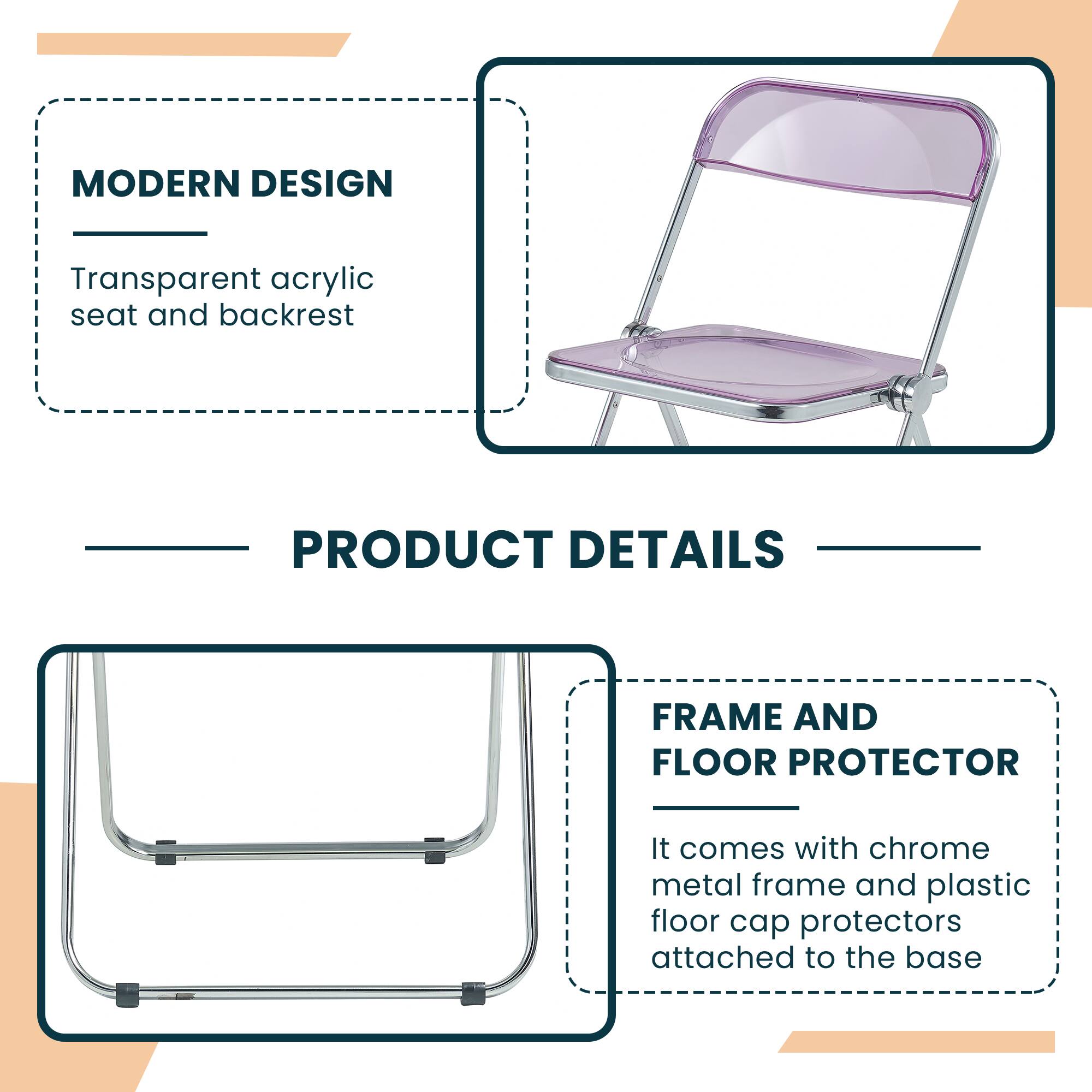 MODERN DESIGN  
Transparent acrylic seat and backrest  

PRODUCT DETAILS  

FRAME AND FLOOR PROTECTOR  
It comes with chrome metal frame and plastic floor cap protectors attached to the base