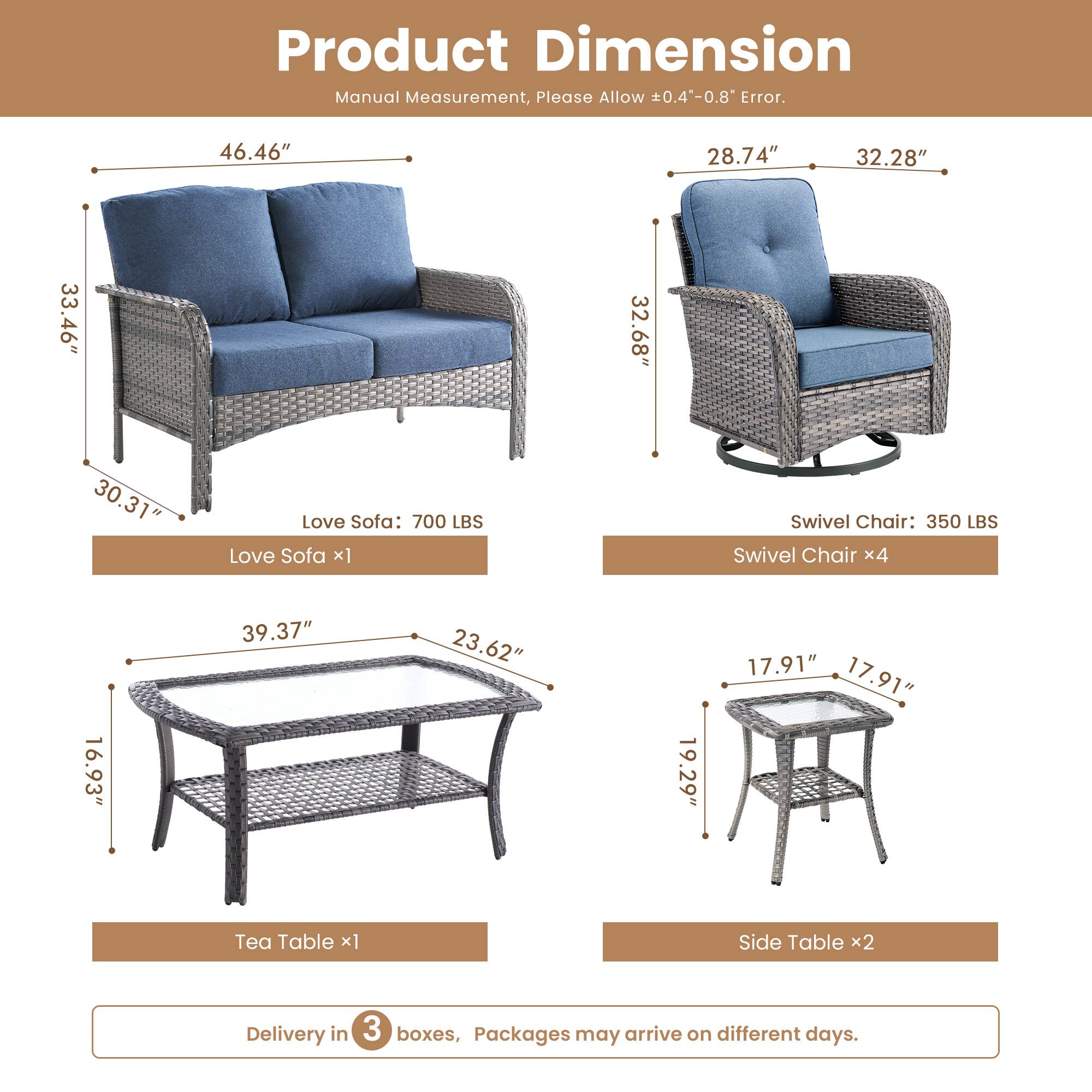 Product Dimension  
Manual Measurement, Please Allow 0.4"-0.8" Error.  

Love Sofa: 700 LBS  
- Length: 46.46"  
- Height: 33.46"  
- Depth: 30.31"  

Swivel Chair: 350 LBS  
- Length: 28.74"  
- Height: 32.28"  
- Depth: 32.68"  

Tea Table:  
- Length: 39.37"  
- Width: 23.62"  
- Height: 16.93"  

Side Table:  
- Length: 17.91"  
- Width: 17.91"  
- Height: 19.29"  

Delivery in 3 boxes, Packages may arrive on different days.