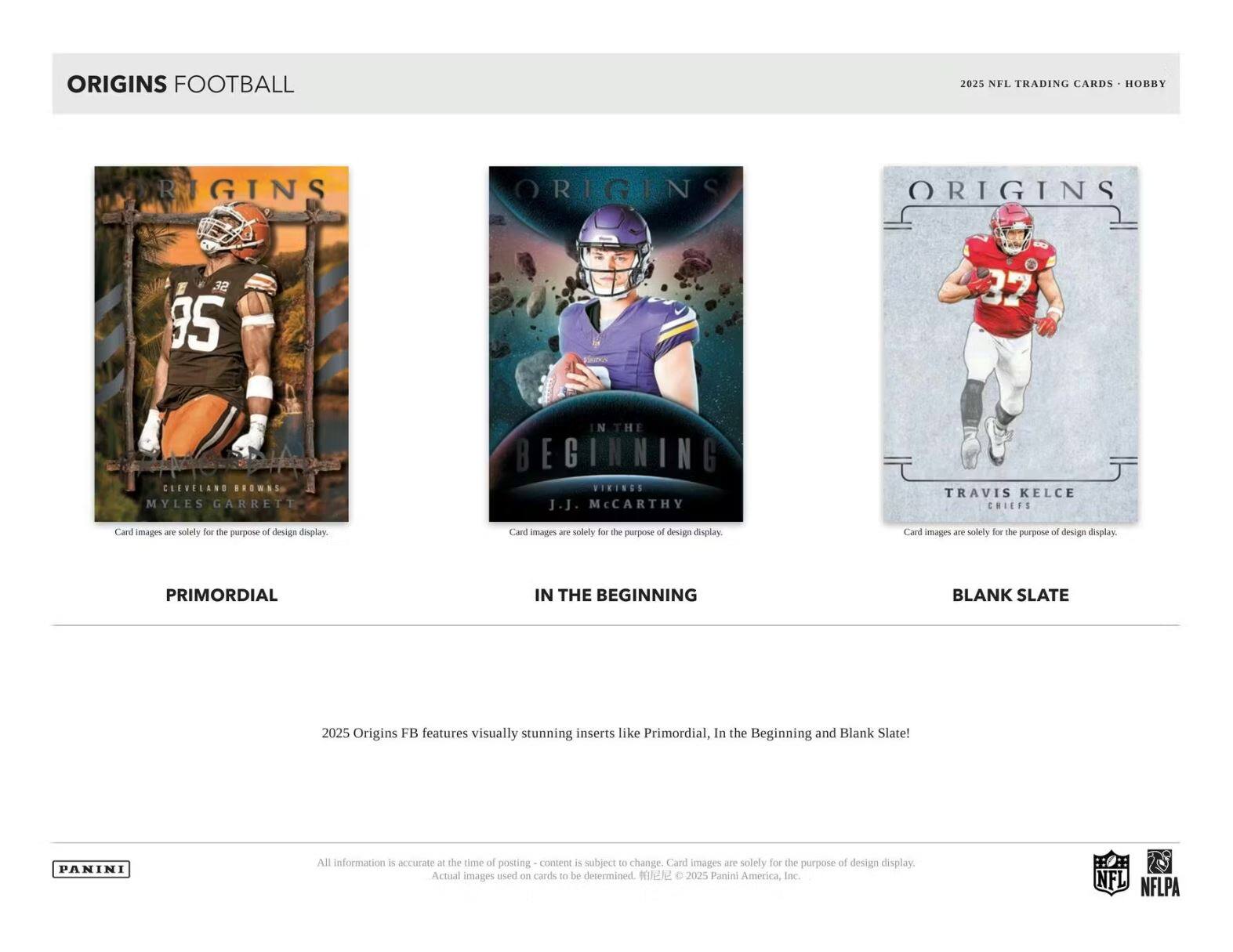 ORIGINS FOOTBALL  
2025 NFL TRADING CARDS - HOBBY  

**PRIMORDIAL**  
CLEVELAND BROWNS  
MYLES GARRETT  

**IN THE BEGINNING**  
VIKINGS  
J.J. McCARTHY  

**BLANK SLATE**  
CHIEFS  
TRAVIS KELCE  

2025 Origins Football features visually stunning inserts like Primordial, In the Beginning and Blank Slate!  

All information is accurate at the time of posting - content is subject to change. Card images are solely for the purpose of design display. Actual images used on cards to be determined. © 2025 Panini America, Inc.  

PANINI  
NFL  
NFLPA