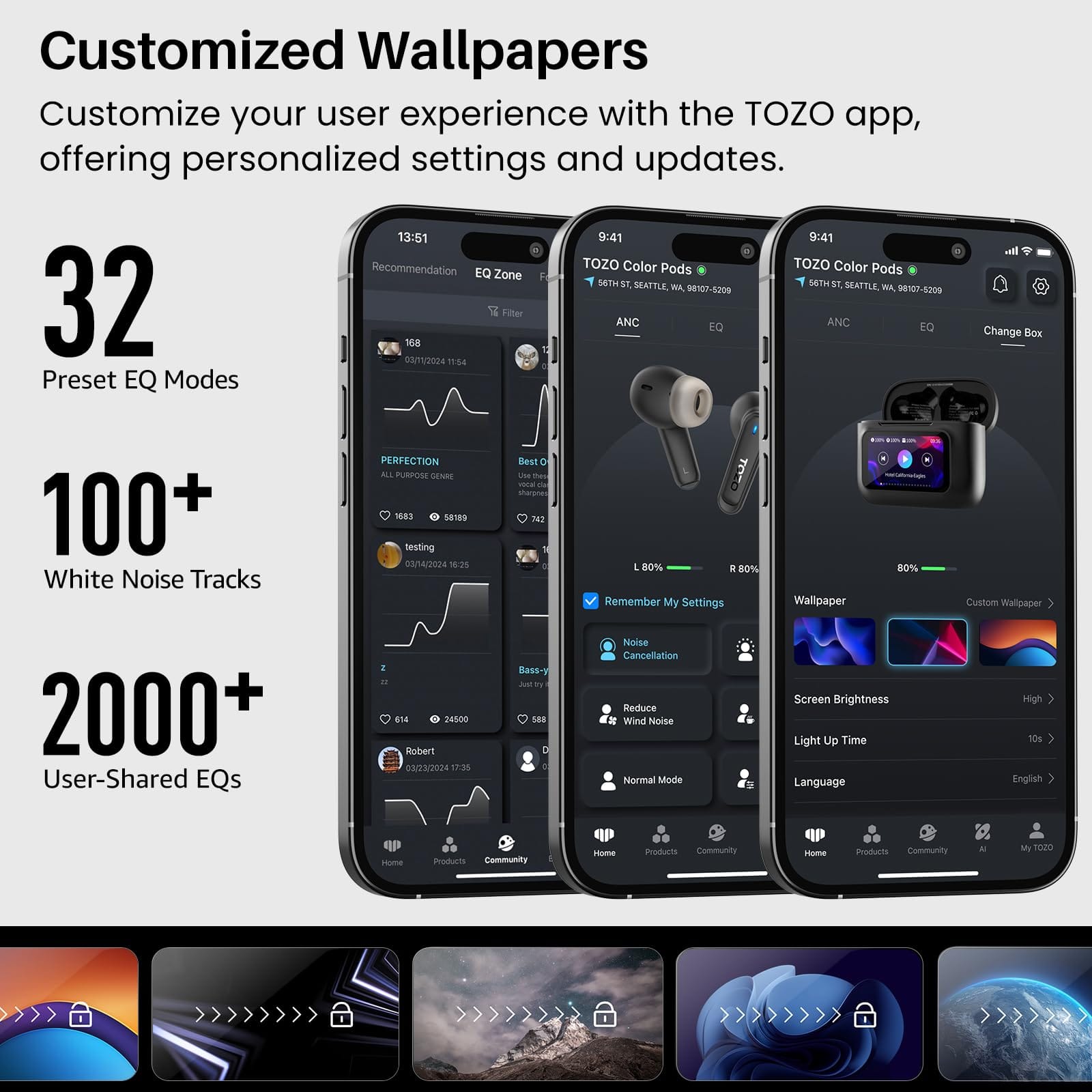 Customized Wallpapers
Customize your user experience with the TOZO app, offering personalized settings and updates.
13:51
9:41
Recommendation
TOZO Color Pods
TOZO Color Pods
EQ Zone
96TH ST, SEATTLE, WA 98107-5209
32 Preset EQ Modes
100+ White Noise Tracks
PERFECTION
Change Box
2000+ User-Shared EQs
Remember My Settings
Wallpaper
80% Custom Wallpaper
Noise Cancellation
Reduce Wind Noise
Normal Mode
Screen Brightness
Light Up Time
Language
High
English
Products
Community
Home
Products
Community
AI
My TOZO