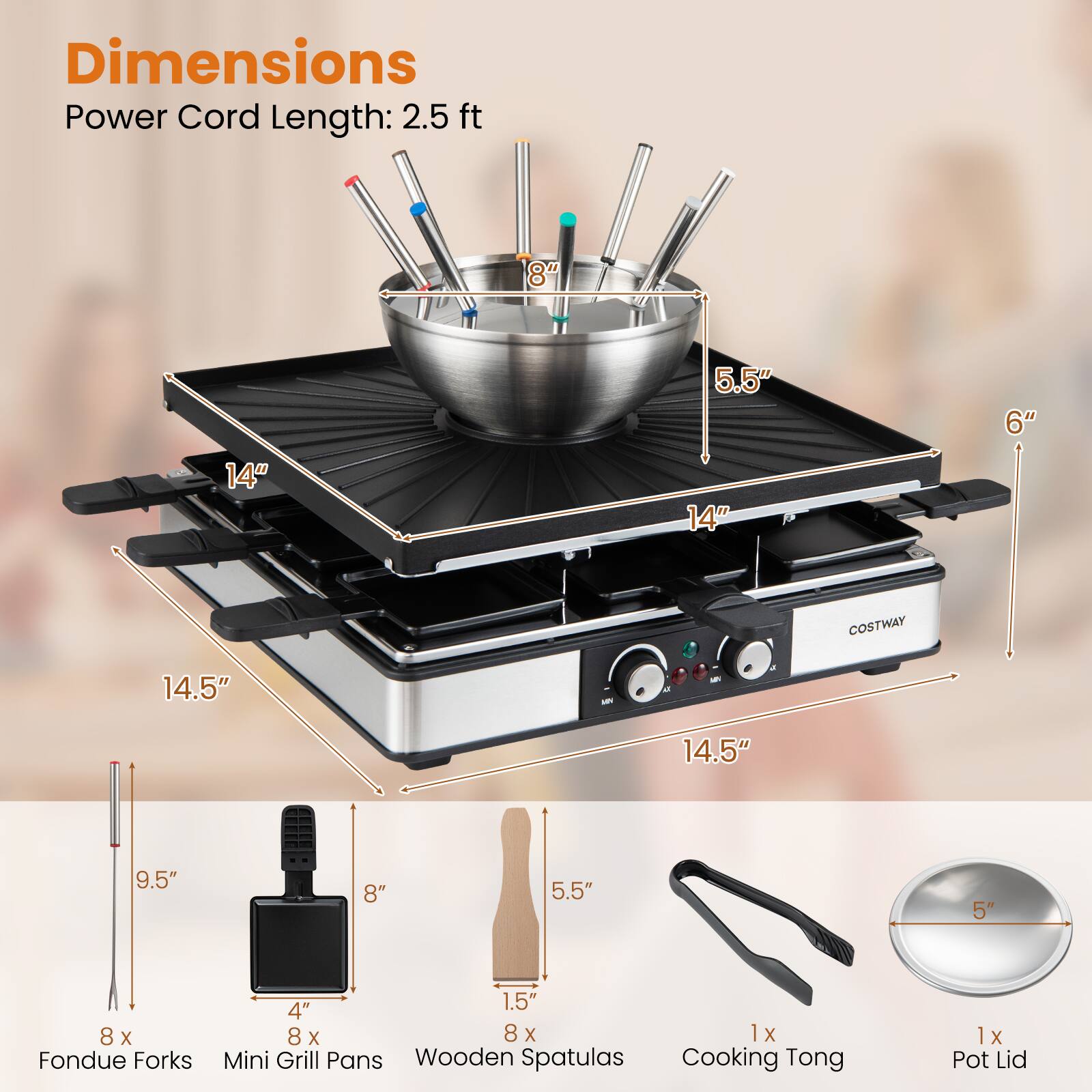 Dimensions  
Power Cord Length: 2.5 ft  

8"  
14"  
5.5"  
14"  
6"  
14.5"  
14.5"  
9.5"  
8"  
5.5"  
5"  

8 x Fondue Forks (1.5" x 4")  
8 x Mini Grill Pans  
8 x Wooden Spatulas (1.5" x 8")  
1 x Cooking Tong  
1 x Pot Lid