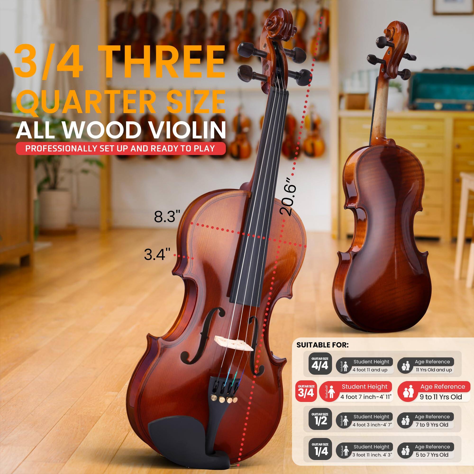 3/4 THREE QUARTER SIZE ALL WOOD VIOLIN  
PROFESSIONALLY SET UP AND READY TO PLAY  

8.3"  
20.6"  
3.4"  

SUITABLE FOR:  

4/4  
- Student Height: 4 foot 11 inch and up  
- Age Reference: 11 Yrs Old and up  

3/4  
- Student Height: 4 foot 7 inch-4 11"  
- Age Reference: 9 to 11 Yrs Old  

1/2  
- Student Height: 4 foot 3 inch-4 7"  
- Age Reference: 7 to 9 Yrs Old  

1/4  
- Student Height: 3 foot 11 inch-4 3"  
- Age Reference: 5 to 7 Yrs Old