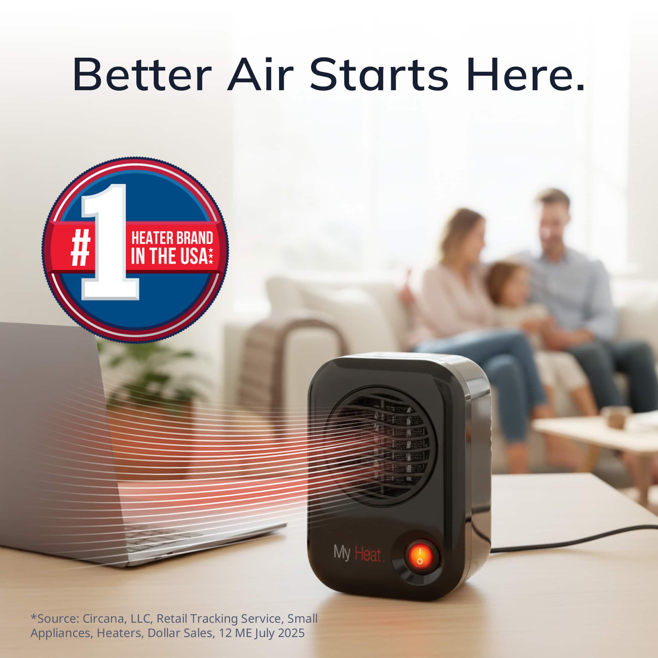 Better Air Starts Here.
#1 HEATER BRAND IN THE USA*
*Source: Circana, LLC, Retail Tracking Service, Small Appliances, Heaters, Dollar Sales, 12 ME July 2025
My Heat