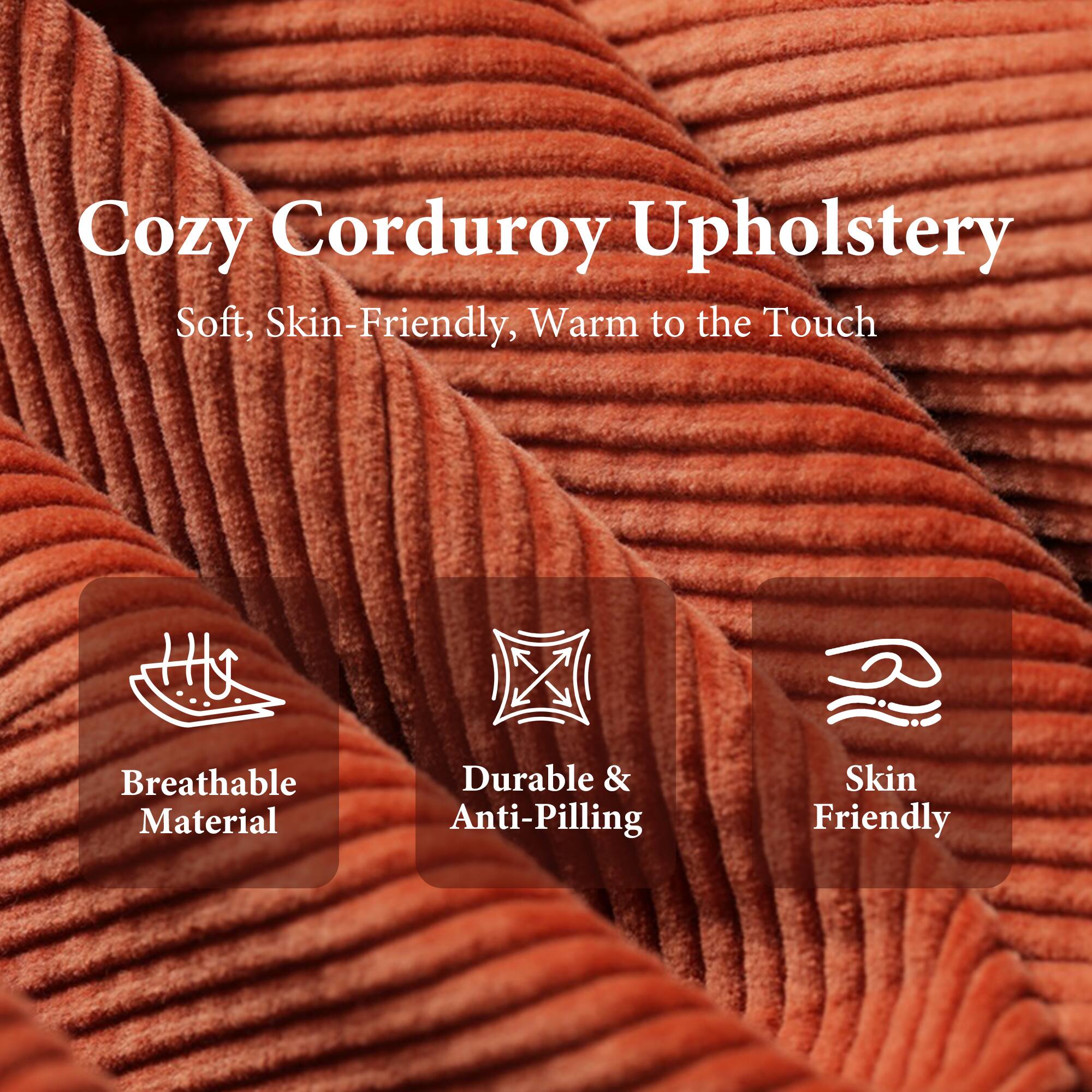 Cozy Corduroy Upholstery  
Soft, Skin-Friendly, Warm to the Touch  

- Breathable Material  
- Durable & Anti-Pilling  
- Skin Friendly