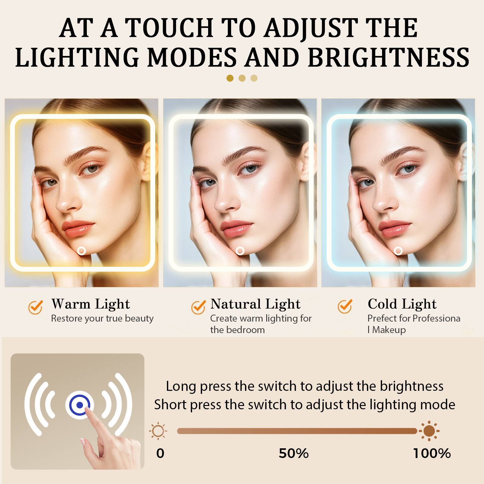 AT A TOUCH TO ADJUST THE LIGHTING MODES AND BRIGHTNESS

Warm Light
Restore your true beauty

Natural Light
Create warm lighting for the bedroom

Cold Light
Perfect for Professional Makeup

Long press the switch to adjust the brightness
Short press the switch to adjust the lighting mode

0% 50% 100%