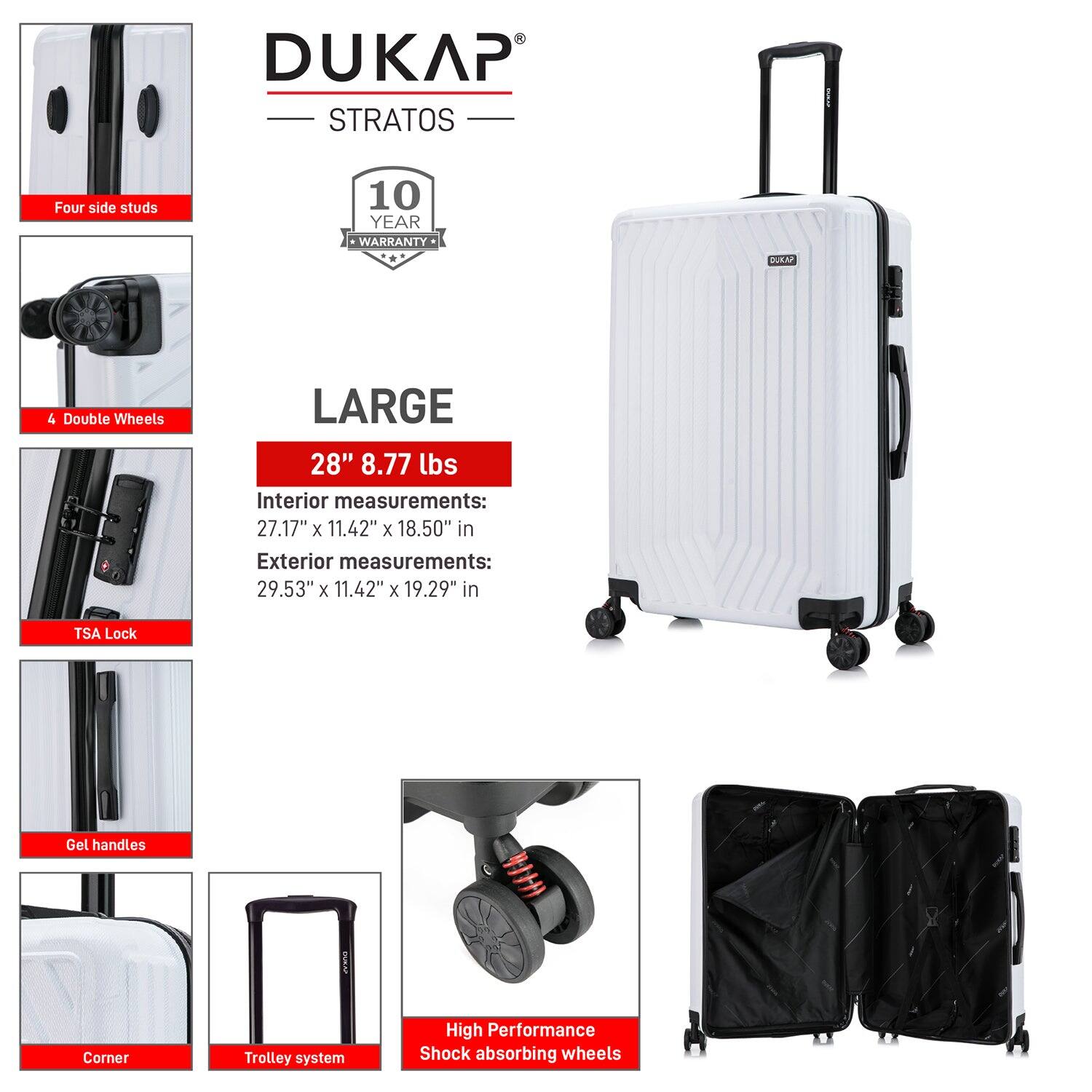 DUKAP STRATOS  
10 YEAR WARRANTY DOA  

LARGE  
28" 8.77 lbs  

Interior measurements:  
27.17" x 11.42" x 18.50" in  

Exterior measurements:  
29.53" x 11.42" x 19.29" in  

- Four side studs  
- 4 Double Wheels  
- TSA Lock  
- Gel handles  
- Corner  
- Trolley system  
- High Performance Shock absorbing wheels