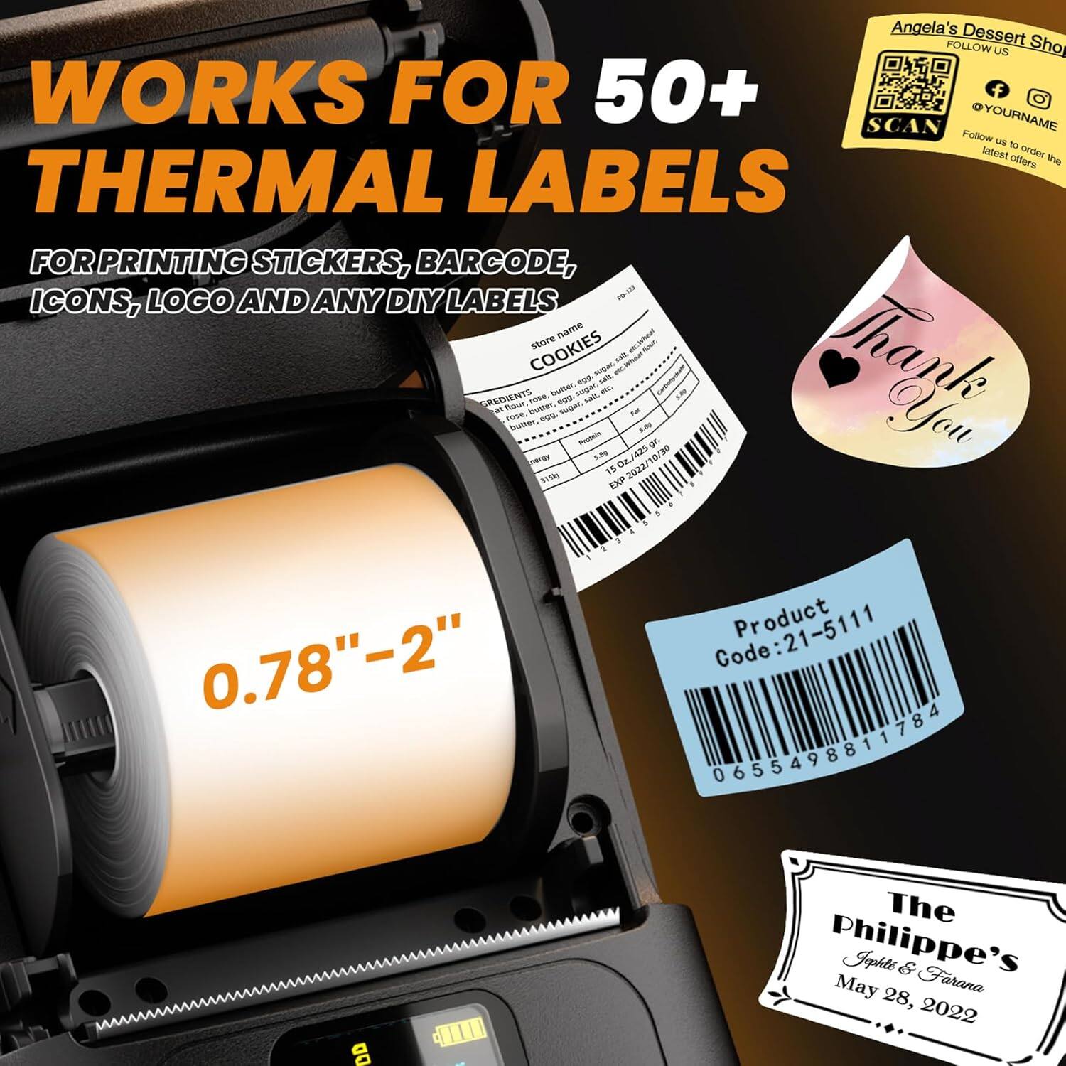 WORKS FOR 50+ THERMAL LABELS  
FOR PRINTING STICKERS, BARCODE, ICONS, LOGO AND ANY DIY LABELS  

0.78" - 2"  

Angela's Dessert  
FOLLOW US  
SCAN YOURNAME  
Follow us to order the latest offers  

Product Code: 21-5111  
0655498811784  

The Philippe's  
Jophte & Farana  
May 28, 2022  

Thank You