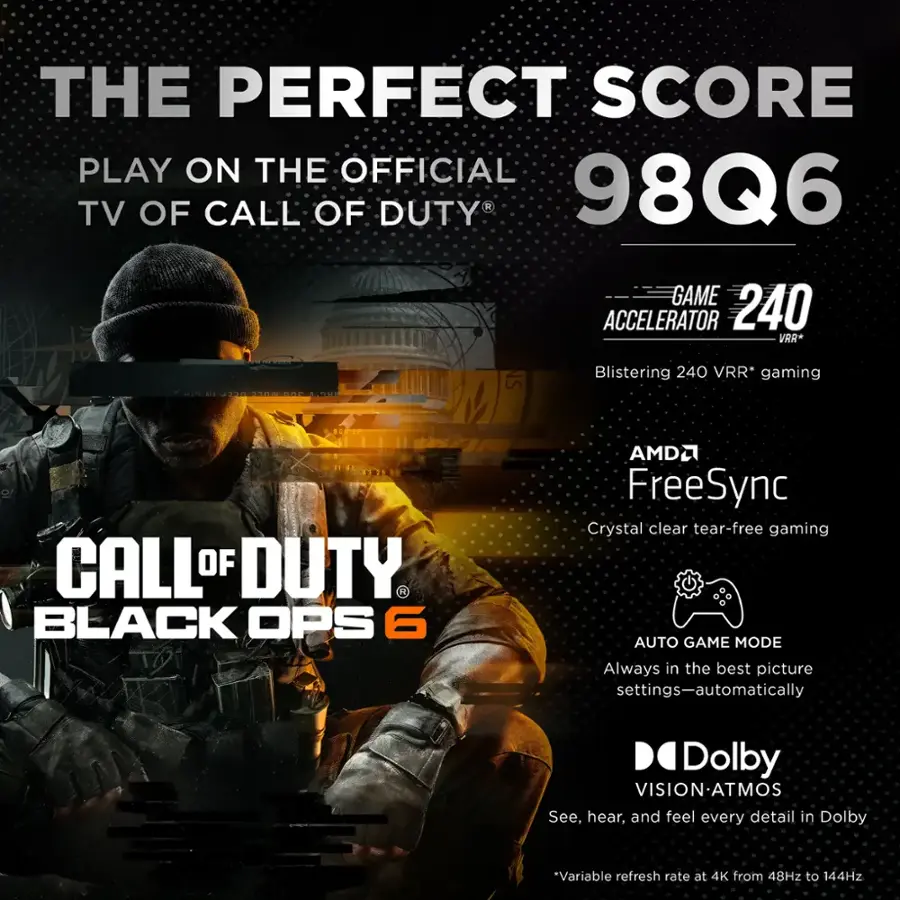 The Perfect Score Play on the Official TV of Call of Duty 98Q6 Game Accelerator 240 VRR* 2 T30 LON NS Blistering 240 VRR* gaming CALL OF DUTY. BLACK OPS 6 AMD FreeSync Crystal clear tear-free gaming AUTO GAME MODE Always in the best picture settings-automatically Dolby VISION-ATMOS See, hear, and feel every detail in Dolby.