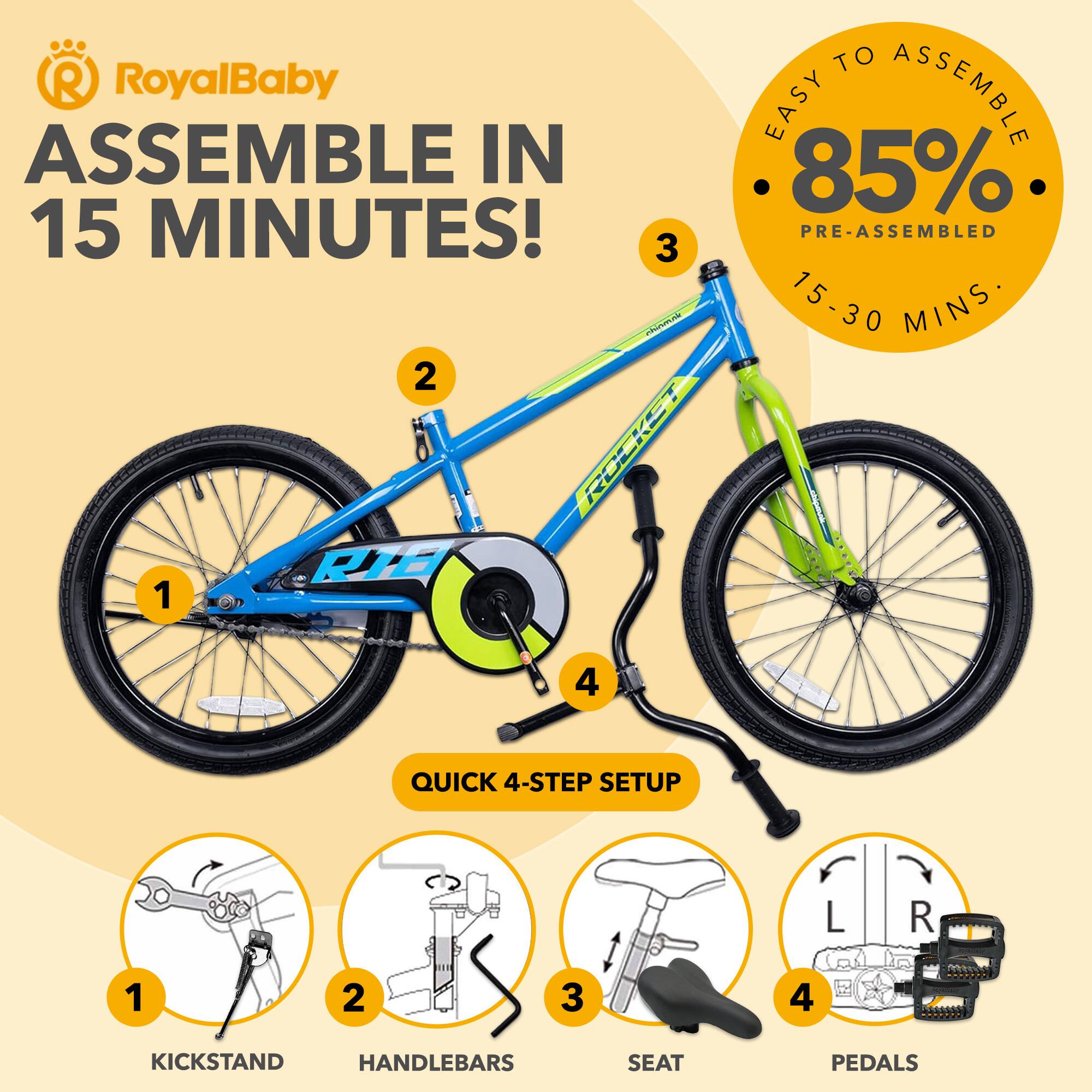 RoyalBaby ASSEMBLE IN 15 MINUTES!  
EASY TO ASSEMBLE  
85% PRE-ASSEMBLED  
15-30 MINS  
QUICK 4-STEP SETUP  
1. KICKSTAND  
2. HANDLEBARS  
3. SEAT  
4. PEDALS