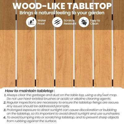 WOOD-LIKE TABLETOP  
Brings a natural feeling to your garden  
Water Proof  
Scratch Resistant  
Easy to Clean  

How to maintain tabletop:  
1. Always clear the garbage and dust on the table top, using a dry/wet mop. DO not use hard-bristled brushes or acidic or alkaline cleaning agents.  
2. Regular inspections are necessary to ensure the tabletop fixings are secure. Any issues should be addressed promptly.  
3. Prolonged exposure to direct sunlight can cause discoloration or bubbling on the tabletop, so it's important to avoid direct sunlight and use sunshades.  
4. To avoid bumping into or scratching the tabletop, and to prevent sharp objects from rubbing against the surface.