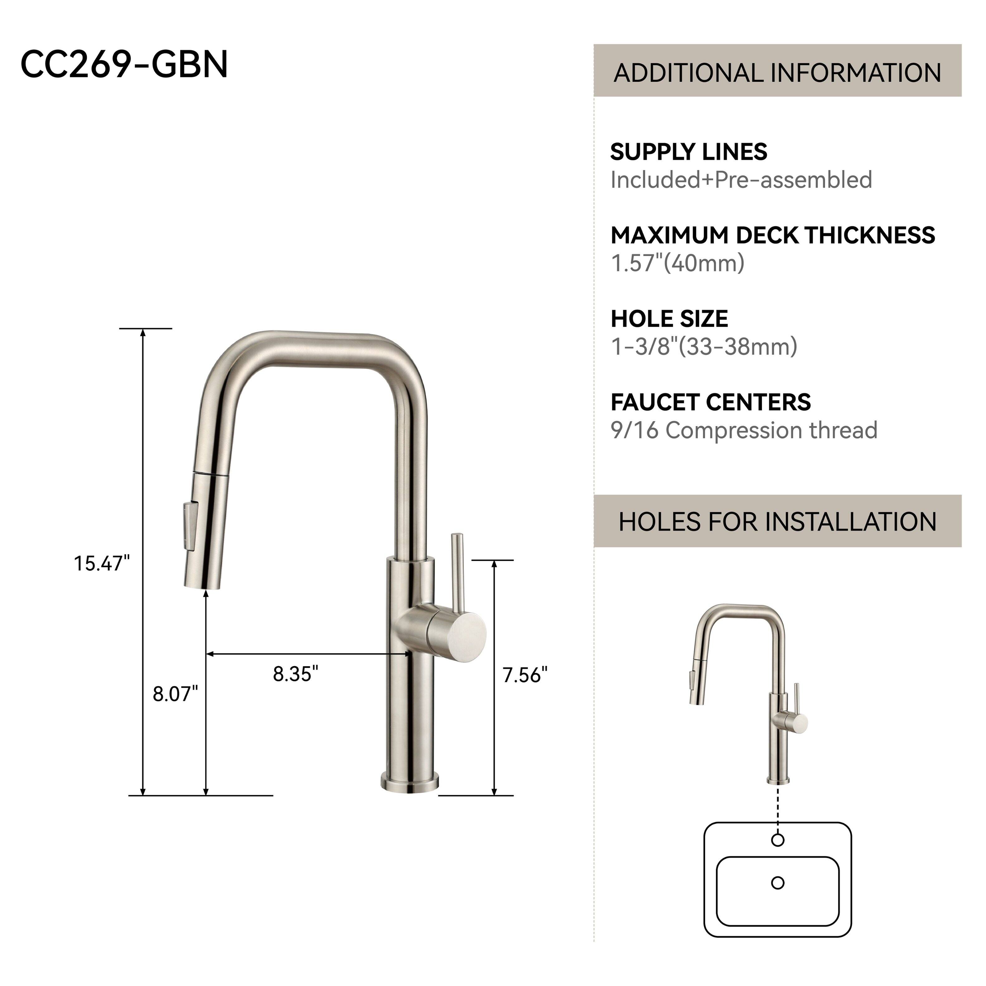 CC269-GBN

ADDITIONAL INFORMATION

SUPPLY LINES
Included+Pre-assembled

MAXIMUM DECK THICKNESS
1.57" (40mm)

HOLE SIZE
1-3/8" (33-38mm)

FAUCET CENTERS
9/16 Compression thread

HOLES FOR INSTALLATION
15.47"
8.07"
8.35"
7.56"
