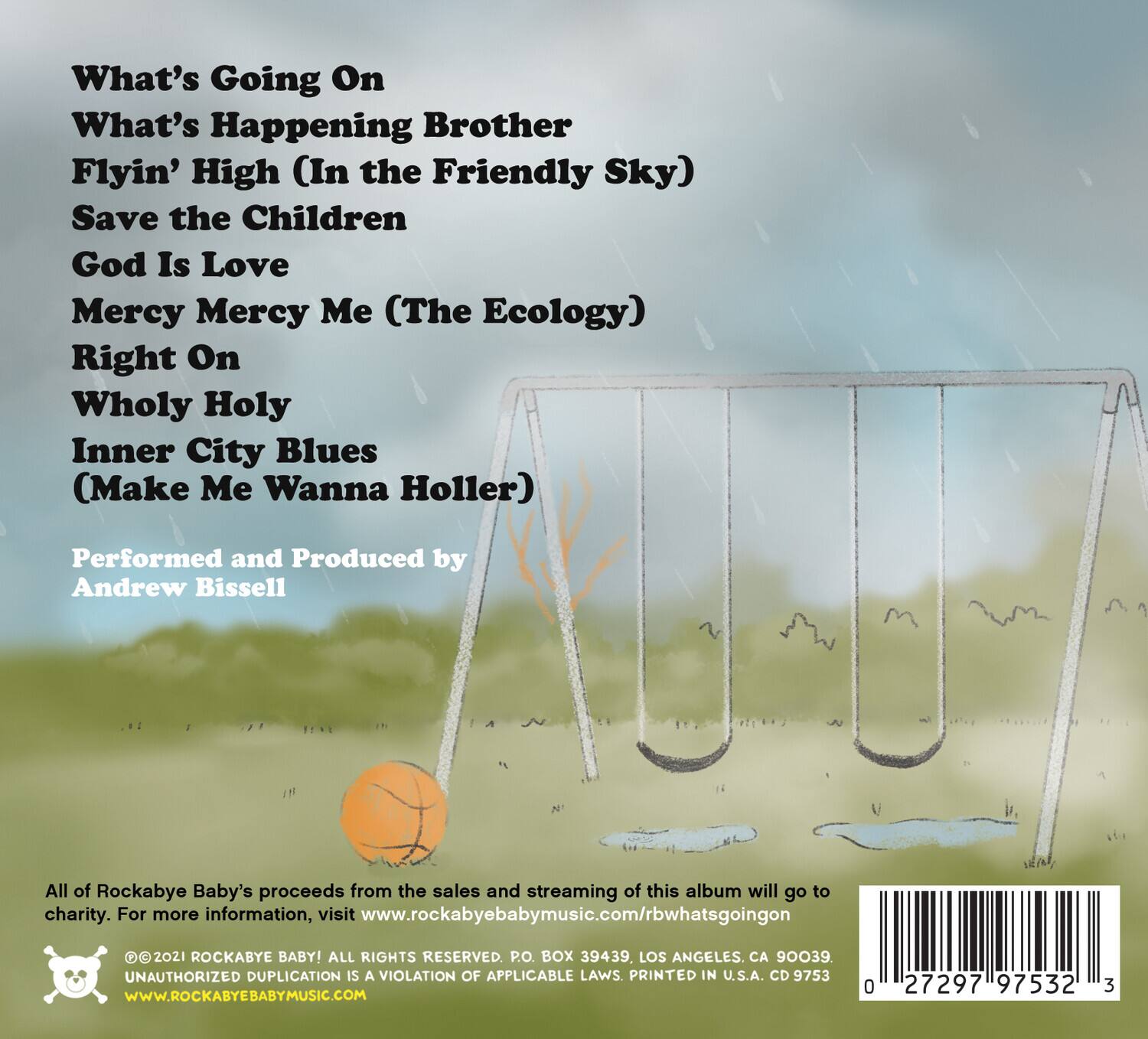 What's Going On  
What's Happening Brother  
Flyin' High (In the Friendly Sky)  
Save the Children  
God Is Love  
Mercy Mercy Me (The Ecology)  
Right On  
Wholy Holy  
Inner City Blues (Make Me Wanna Holler)  

Performed and Produced by Andrew Bissell  

All of Rockabye Baby's proceeds from the sales and streaming of this album will go to charity. For more information, visit www.rockabyebabymusic.com/rbwhatsgoingon  

©2021 ROCKABYE BABY! ALL RIGHTS RESERVED. P.O. BOX 39439, LOS ANGELES, CA 90039  
UNAUTHORIZED DUPLICATION IS A VIOLATION OF APPLICABLE LAWS. PRINTED IN U.S.A. CD 9753  
WWW.ROCKABYE BABY MUSIC.COM  

0 27297 97532 3