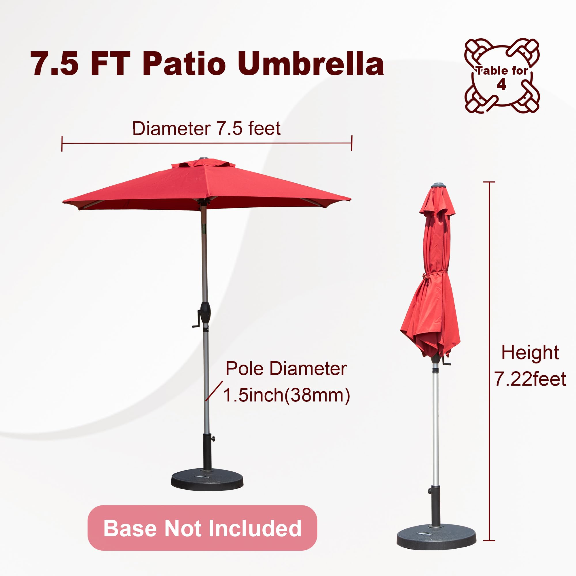 7.5 FT Patio Umbrella  
Table for 4  
Diameter 7.5 feet  
Pole Diameter 1.5 inch (38mm)  
Height 7.22 feet  
Base Not Included