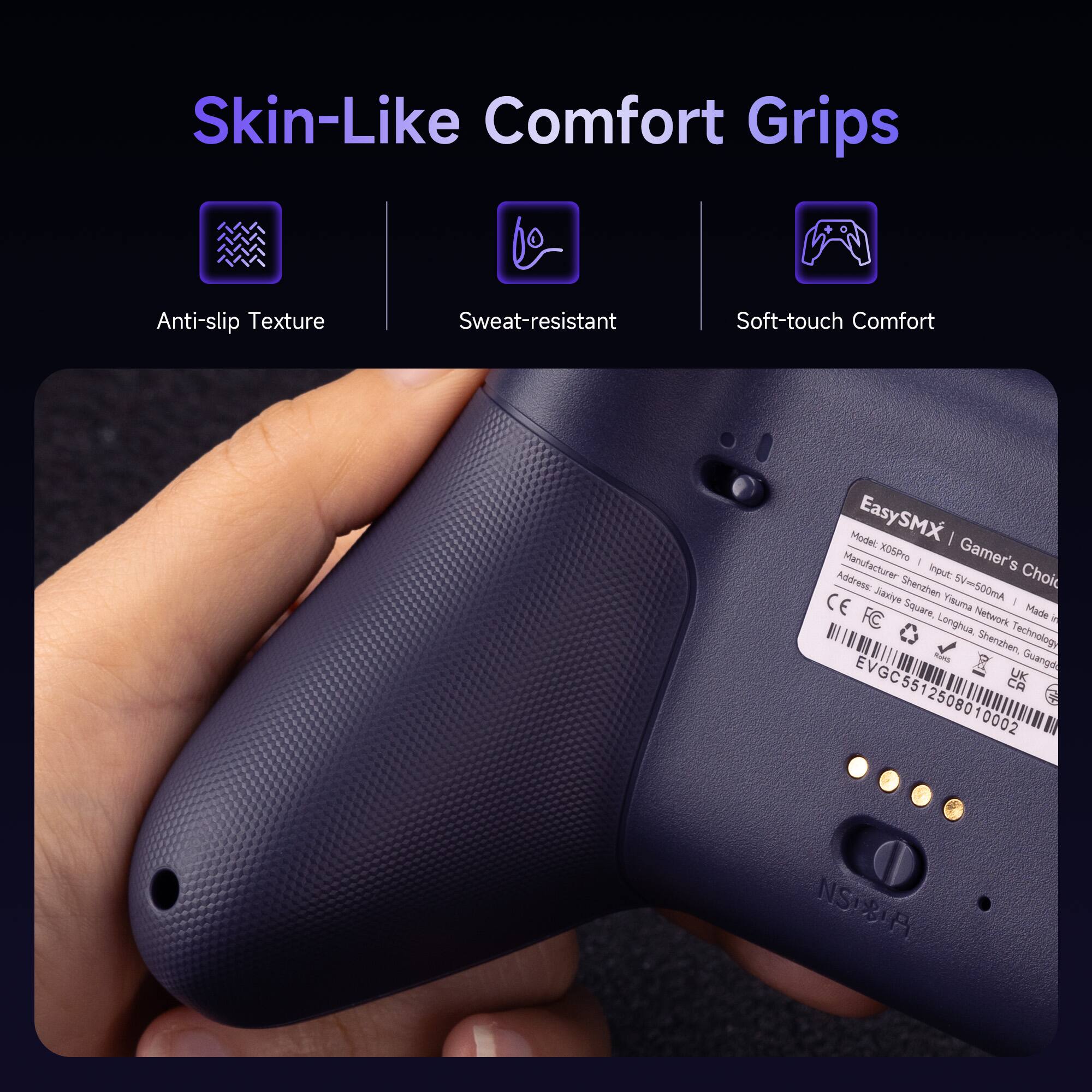 Skin-Like Comfort Grips

- Anti-slip Texture
- Sweat-resistant
- Soft-touch Comfort

Model: EasySMX | Gamer's Choice

Manufacturer: Jasiye Shenzhen SV=500mA CE Visuma - Siguare Network

Address: Longhua Technology Shenzhen

Made in China

EVGC55 CA UK 512508010002 NSB

NS 81A