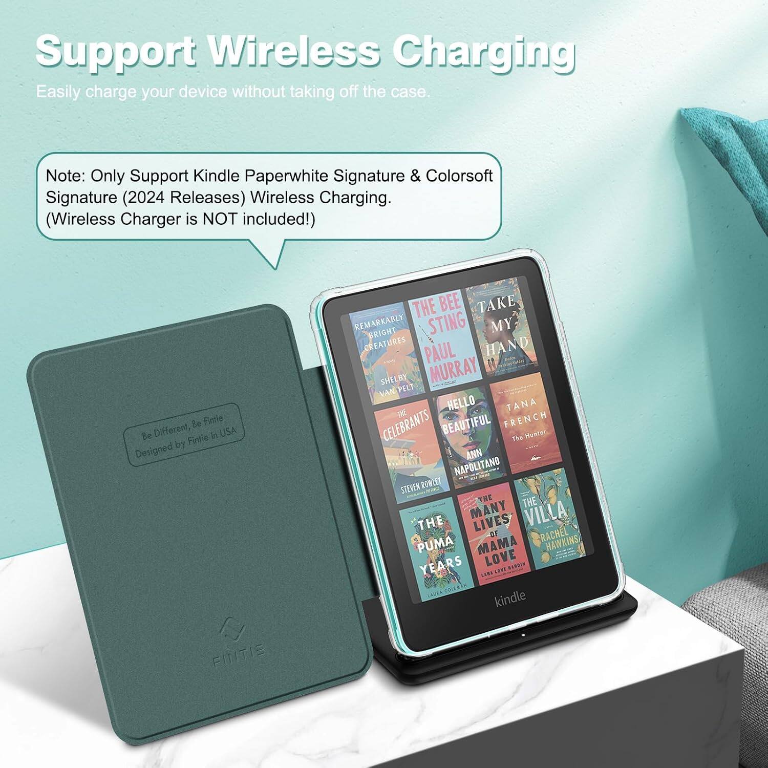 Support Wireless Charging  
Easily charge your device without taking off the case.  

Note: Only Support Kindle Paperwhite Signature & Colorsoft Signature (2024 Releases) Wireless Charging. (Wireless Charger is NOT included!)  

Be Fintie Be Different, Fintie in USA Designed by FINTIE  

THE BEE TAKE REMARKABLY BRIGHT STING MY CREATURES PAUL HAND SHELBY MURRAY VAN PELT HELLO TANA CELEBRANTS BEAUTIFUL FRENCH The Hunter ANN NAPOLITANO STEVEN POWLET THE THE THE MANY LIVES VILLA OF RACHEL PUMA MAMA HAWKINS YEARS LOVE HARDIN UN SEET COLEMAN kindle