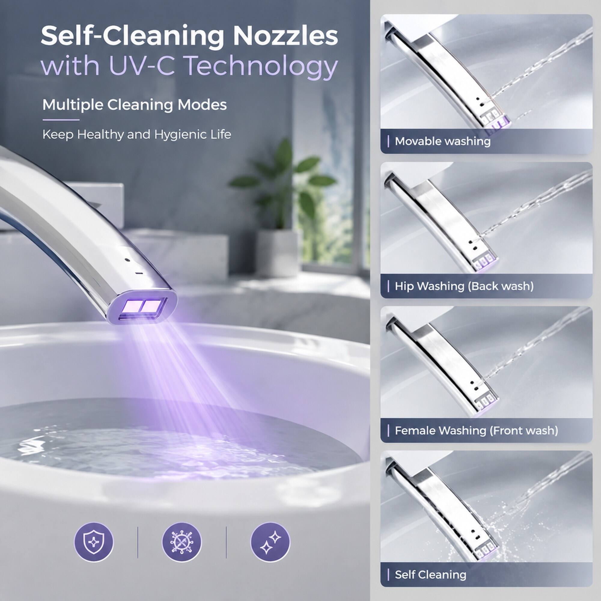 Self-Cleaning Nozzles with UV-C Technology  
Multiple Cleaning Modes  
Keep Healthy and Hygienic Life  

- Movable washing  
- Hip Washing (Back wash)  
- Female Washing (Front wash)  
- Self Cleaning