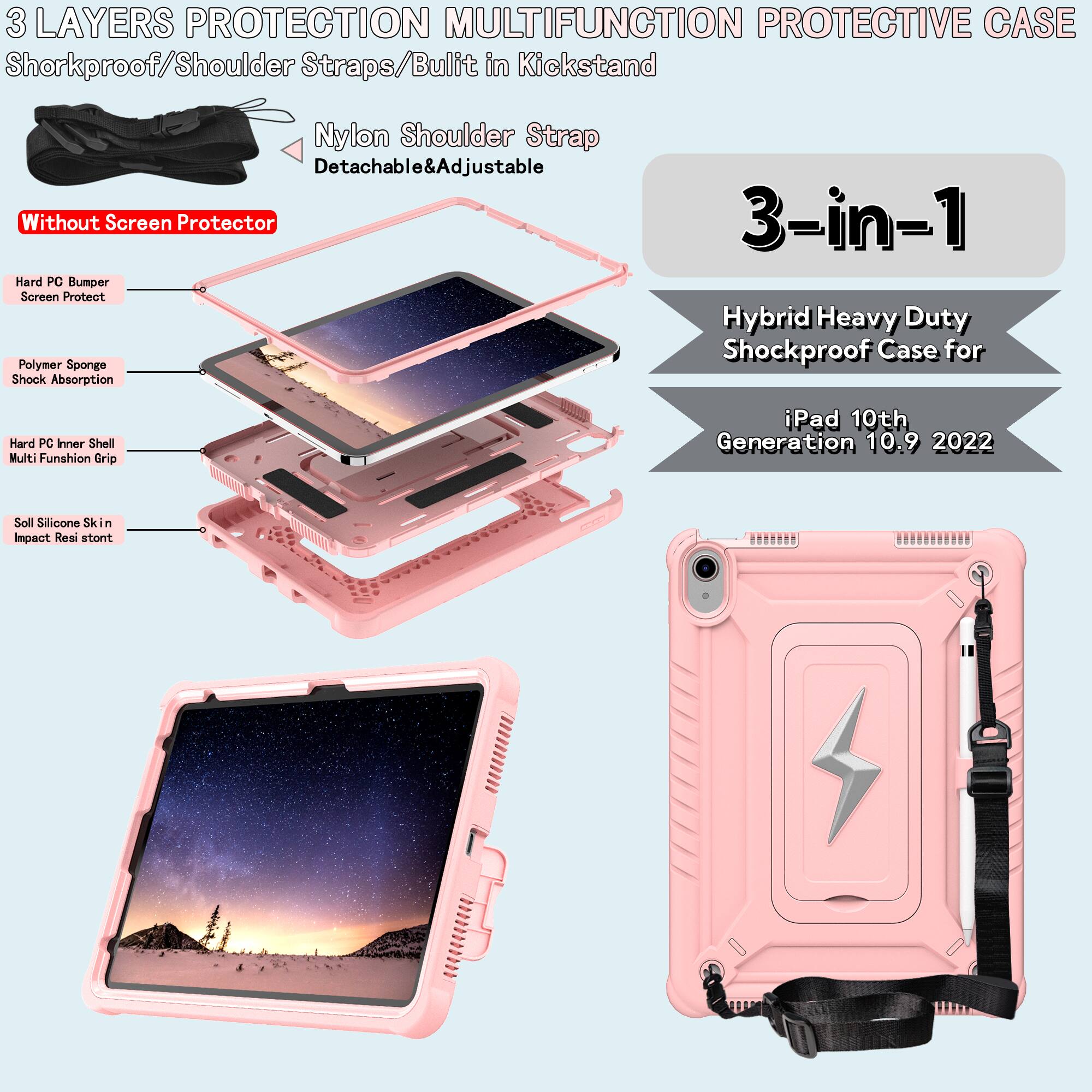 3 LAYERS PROTECTION MULTIFUNCTION PROTECTIVE CASE

Shockproof/Shoulder Straps/Built-in Kickstand

Nylon Shoulder Strap
Detachable & Adjustable

Without Screen Protector

Hard PC Bumper
Screen Protect

Polymer Sponge
Shock Absorption

Hard PC Inner Shell
Multi Function Grip

Soll Silicone Skin
Impact Resistant

3-in-1
Hybrid Heavy Duty Shockproof Case for
iPad 10th Generation 10.9 2022