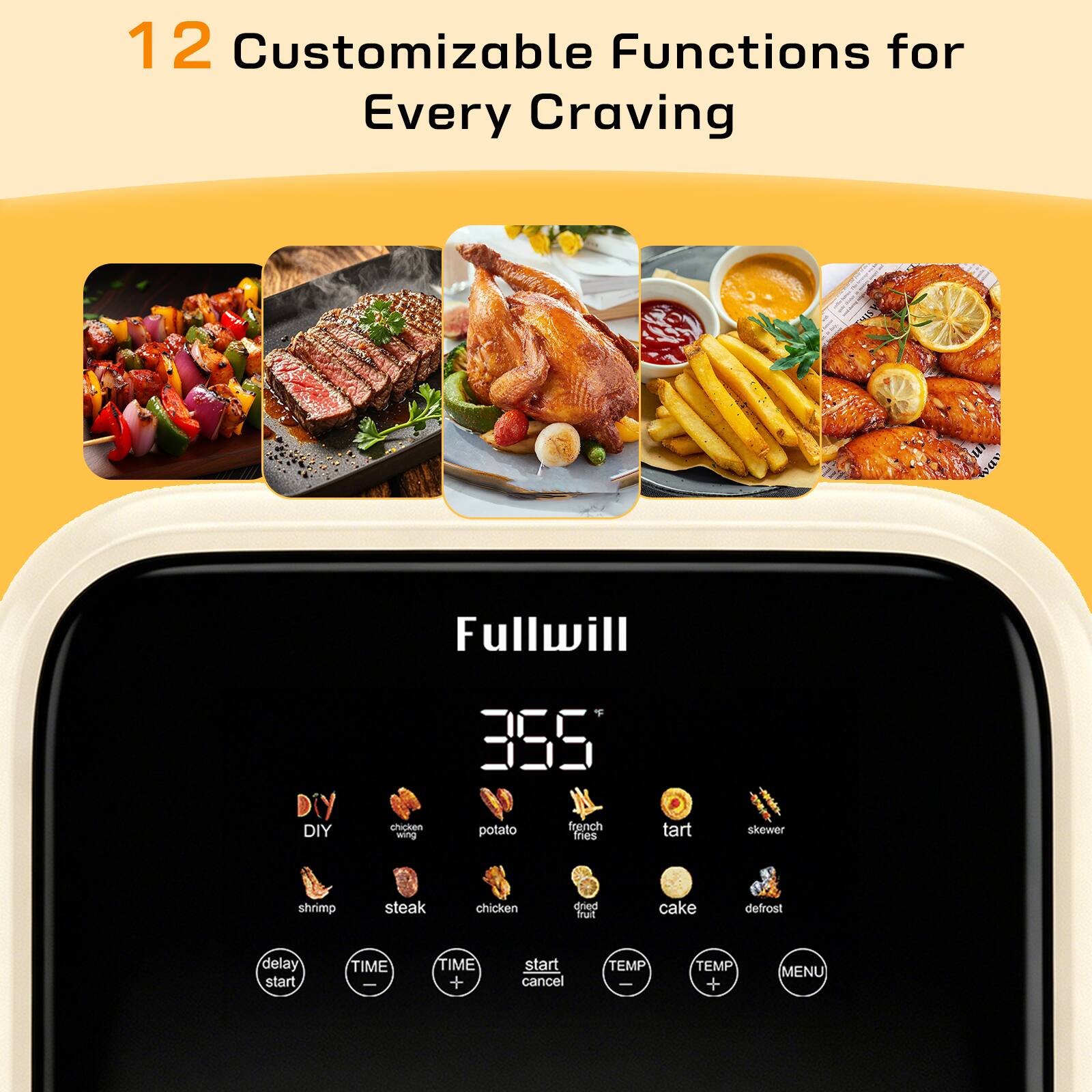 12 Customizable Functions for Every Craving

Fullwill

355

DIY
chicken wing
potato
french fries
tart
skewer
shrimp
steak
chicken
cake
defrost

delay start
TIME
TIME + start cancel
TEMP
TEMP + MENU