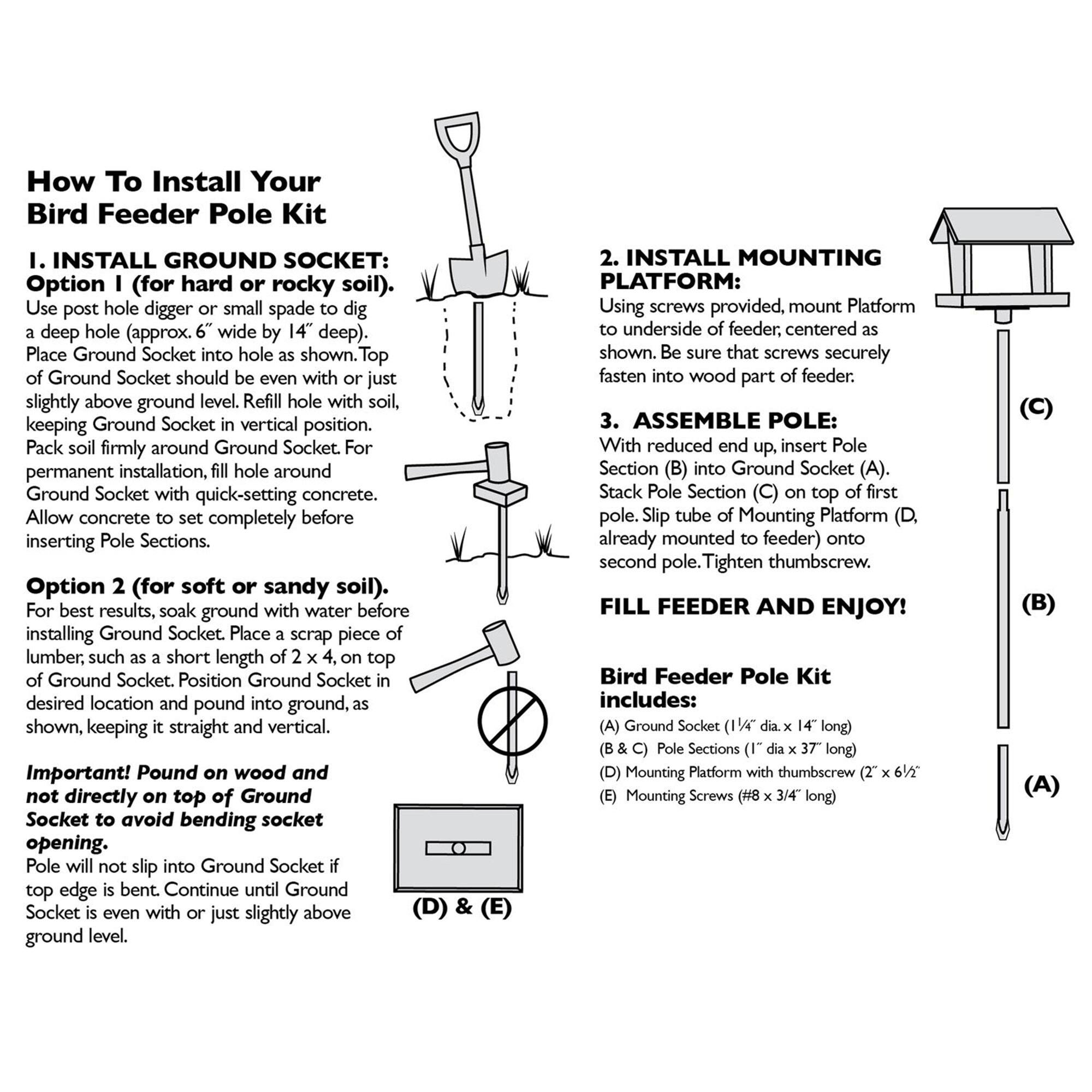 How To Install Your Bird Feeder Pole Kit

I. INSTALL GROUND SOCKET:
Option 1 (for hard or rocky soil). Use post hole digger or small spade to dig a deep hole (approx. 6" wide by 14" deep). Place Ground Socket into hole as shown. Top of Ground Socket should be even with or just slightly above ground level. Refill hole with soil, keeping Ground Socket in vertical position. Pack soil firmly around Ground Socket. For permanent installation, fill hole around Ground Socket with quick-setting concrete. Allow concrete to set completely before inserting Pole Sections.

Option 2 (for soft or sandy soil). For best results, soak ground with water before installing Ground Socket. Place a scrap piece of lumber, such as a short length of 2 x 4, on top of Ground Socket. Position Ground Socket in desired location and pound into ground, as shown, keeping it straight and vertical.

Important! Pound on wood and not directly on top of Ground Socket to avoid bending socket opening. Pole will not slip into Ground Socket if top edge is bent. Continue until Ground Socket is even with or just slightly above ground level.

II. INSTALL MOUNTING PLATFORM:
Using screws provided, mount Platform to underside of feeder, centered