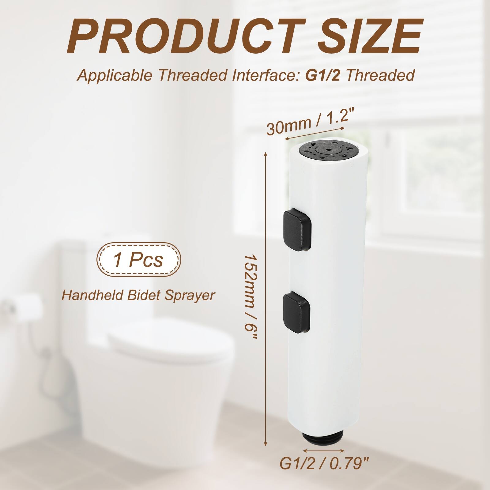 PRODUCT SIZE  
Applicable Threaded Interface: G1/2 Threaded  
30mm / 1.2"  
152mm / 6"  
1 Pcs Handheld Bidet Sprayer  
G1/2 / 0.79"
