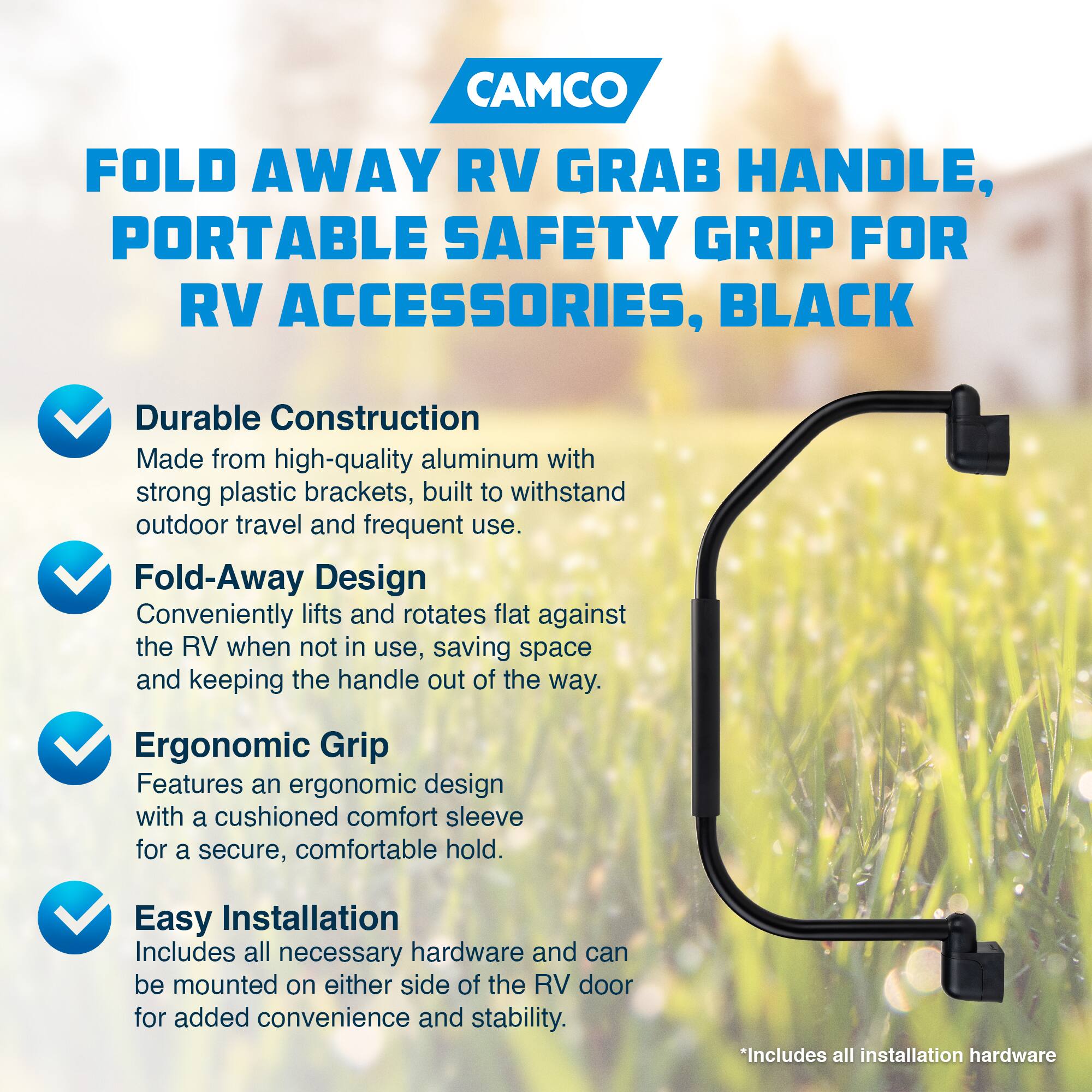 CAMCO  
FOLD AWAY RV GRAB HANDLE, PORTABLE SAFETY GRIP FOR RV ACCESSORIES, BLACK  

- Durable Construction  
  Made from high-quality aluminum with strong plastic brackets, built to withstand outdoor travel and frequent use.  

- Fold-Away Design  
  Conveniently lifts and rotates flat against the RV when not in use, saving space and keeping the handle out of the way.  

- Ergonomic Grip  
  Features an ergonomic design with a cushioned comfort sleeve for a secure, comfortable hold.  

- Easy Installation  
  Includes all necessary hardware and can be mounted on either side of the RV door for added convenience and stability.  

*Includes all installation hardware