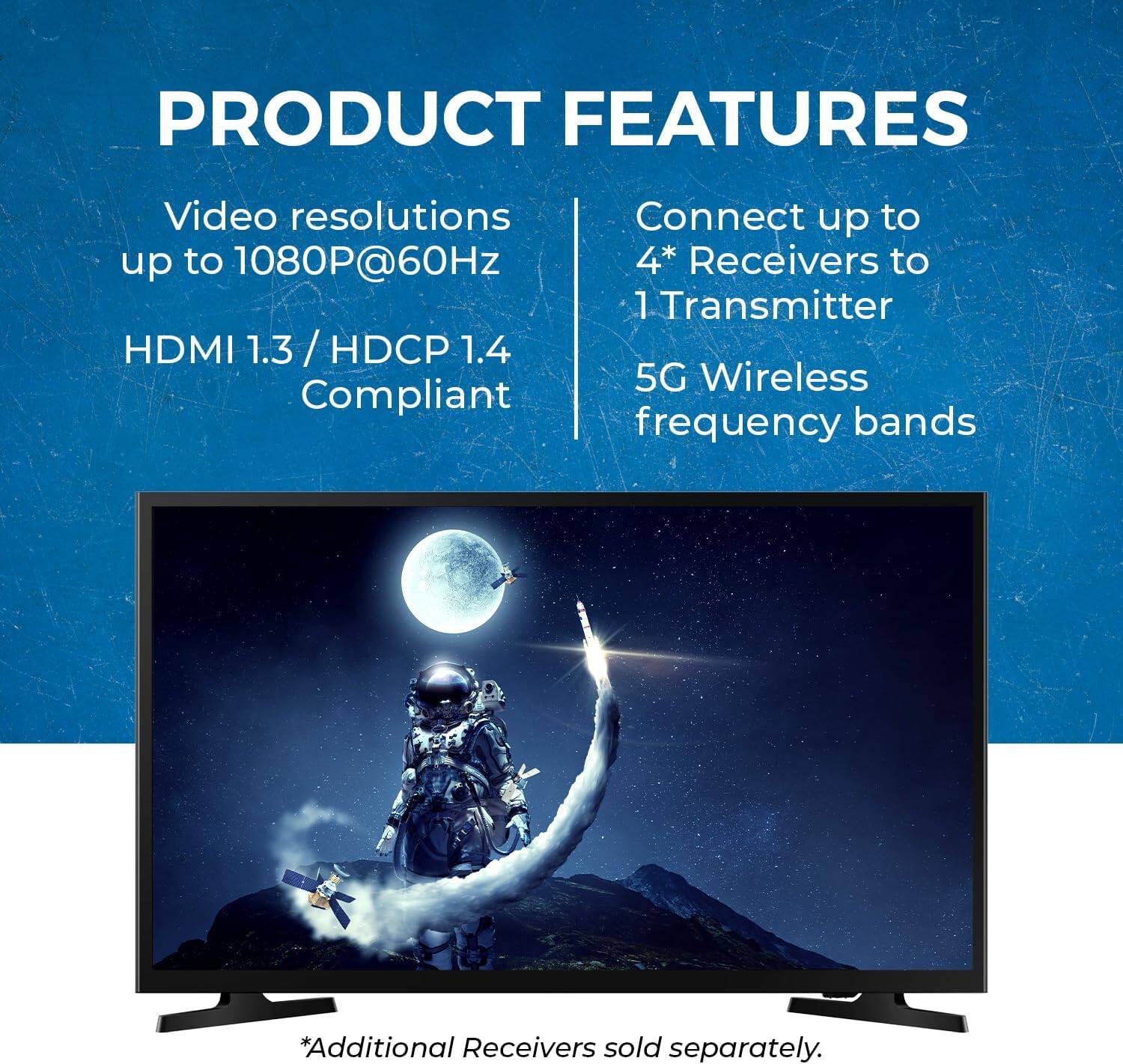 PRODUCT FEATURES
Video resolutions up to 1080P@60Hz
HDMI 1.3 / HDCP 1.4 Compliant
Connect up to 4* Receivers to 1 Transmitter
5G Wireless frequency bands
*Additional Receivers sold separately.