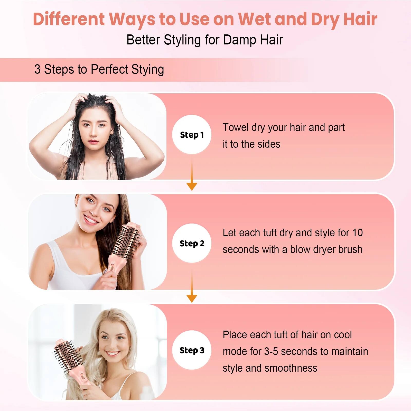 Different Ways to Use on Wet and Dry Hair  
Better Styling for Damp Hair  

3 Steps to Perfect Styling  

Step 1: Towel dry your hair and part it to the sides  

Step 2: Let each tuft dry and style for 10 seconds with a blow dryer brush  

Step 3: Place each tuft of hair on cool mode for 3-5 seconds to maintain style and smoothness