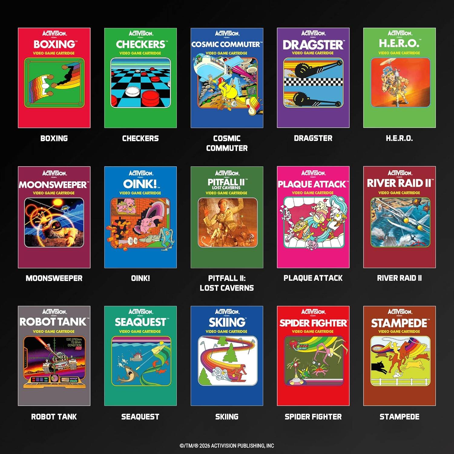 ACTIVISION. BOXING VIDEO GAME CARTRIDGE  
CHECKERS VIDEO GAME CARTRIDGE  
COSMIC COMMUTER VIDEO GAME CARTRIDGE  
DRAGSTER VIDEO GAME CARTRIDGE  
H.E.R.O. VIDEO GAME CARTRIDGE  

MOONSWEeper VIDEO GAME CARTRIDGE  
OINK! VIDEO GAME CARTRIDGE  
PITFALL II: LOST CAVES VIDEO GAME CARTRIDGE  
PLAQUE ATTACK VIDEO GAME CARTRIDGE  
RIVER RAID II VIDEO GAME CARTRIDGE  

ROBOT TANK VIDEO GAME CARTRIDGE  
SEAQUEST VIDEO GAME CARTRIDGE  
SKIING VIDEO GAME CARTRIDGE  
SPIDER FIGHTER VIDEO GAME CARTRIDGE  
STAMPEDE VIDEO GAME CARTRIDGE  

ACTIVISION PUBLISHING, INC