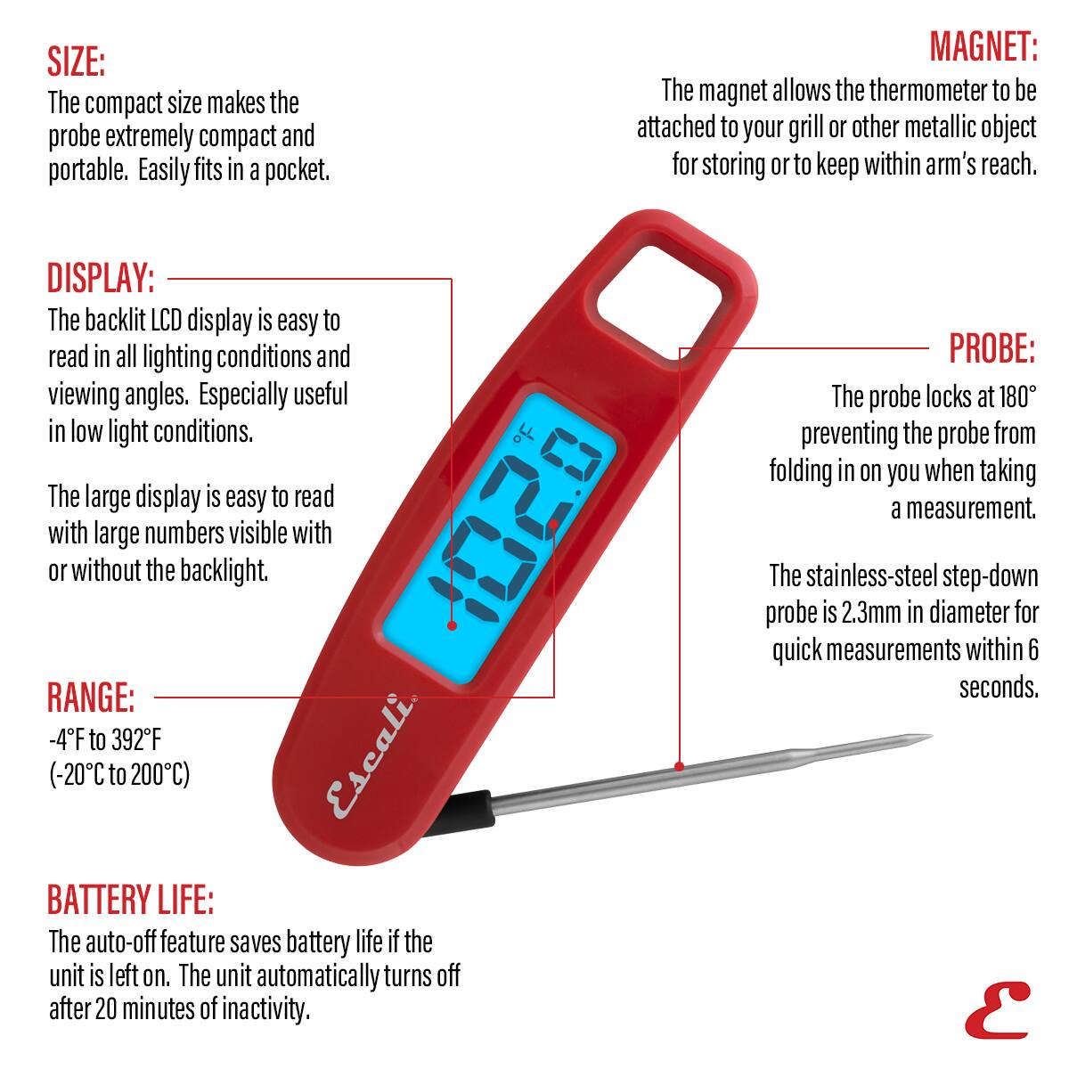 SIZE: The compact size makes the probe extremely compact and portable. Easily fits in a pocket.

MAGNET: The magnet allows the thermometer to be attached to your grill or other metallic object for storing or to keep within arm's reach.

DISPLAY: The backlit LCD display is easy to read in all lighting conditions and viewing angles. Especially useful in low light conditions. The large display is easy to read with large numbers visible with or without the backlight.

RANGE: -4F to 392F (-20C to 200C)

BATTERY LIFE: The auto-off feature saves battery life if the unit is left on. The unit automatically turns off after 20 minutes of inactivity.

PROBE: The probe locks at 180° preventing the probe from folding in on you when taking a measurement. The stainless-steel step-down probe is 2.3mm in diameter for quick measurements within 6 seconds.