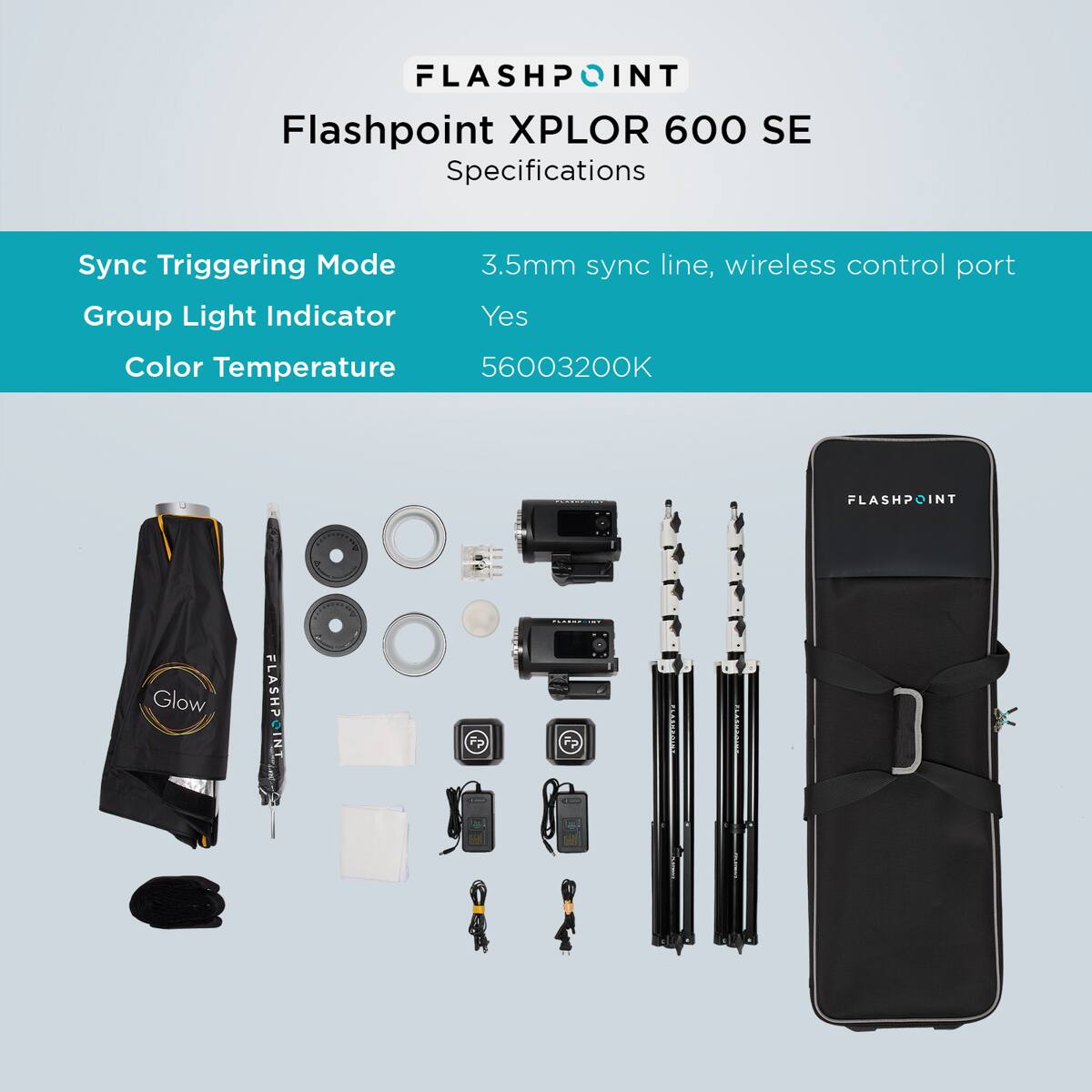 FLASHPOINT  
Flashpoint XPLOR 600 SE  
Specifications  
Sync Triggering Mode: 3.5mm sync line, wireless control port  
Group Light Indicator: Yes  
Color Temperature: 5600-3200K  

FLASHPOINT  
Glow