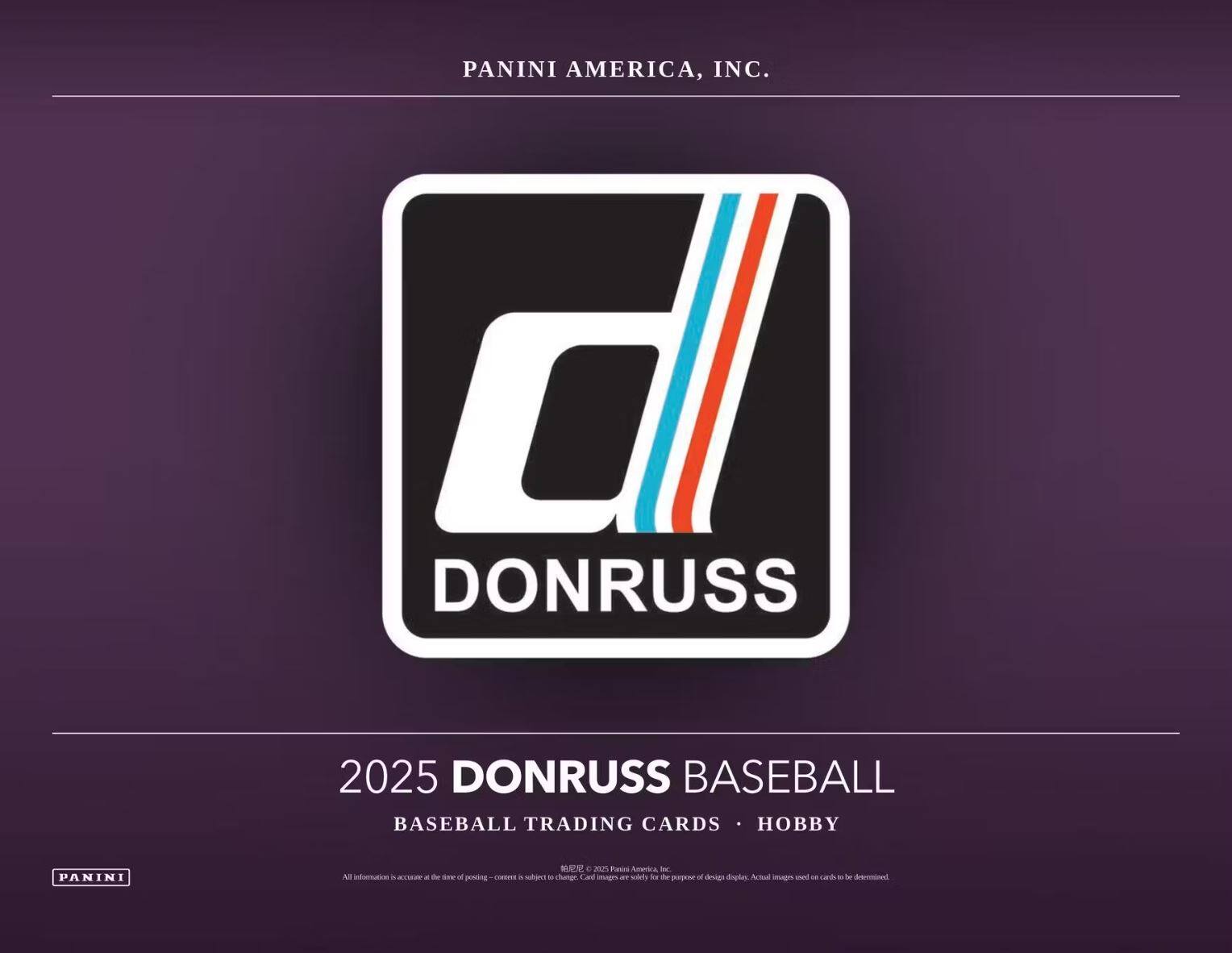 PANINI AMERICA, INC.

DONRUSS

2025 DONRUSS BASEBALL  
BASEBALL TRADING CARDS • HOBBY

All information is accurate at the time of posting. Content is subject to change. Card images are solely for the purpose of design displays. Actual images used on cards to be determined. © 2025 Panini America, Inc.