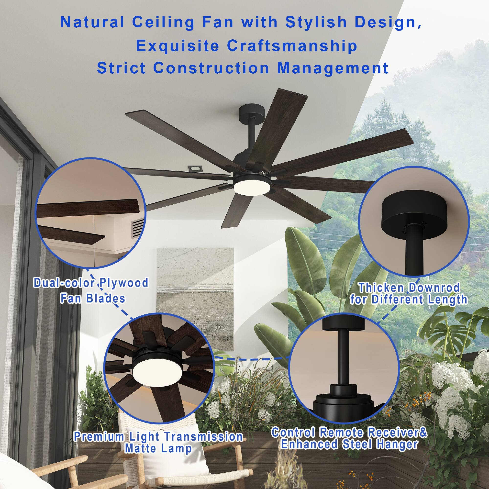 Natural Ceiling Fan with Stylish Design, Exquisite Craftsmanship, Strict Construction Management

Dual-color Plywood Fan Blades
Thicken Downrod for Different Length
Premium Light Transmission
Control Remote Receiver & Enhanced Steel Hanger