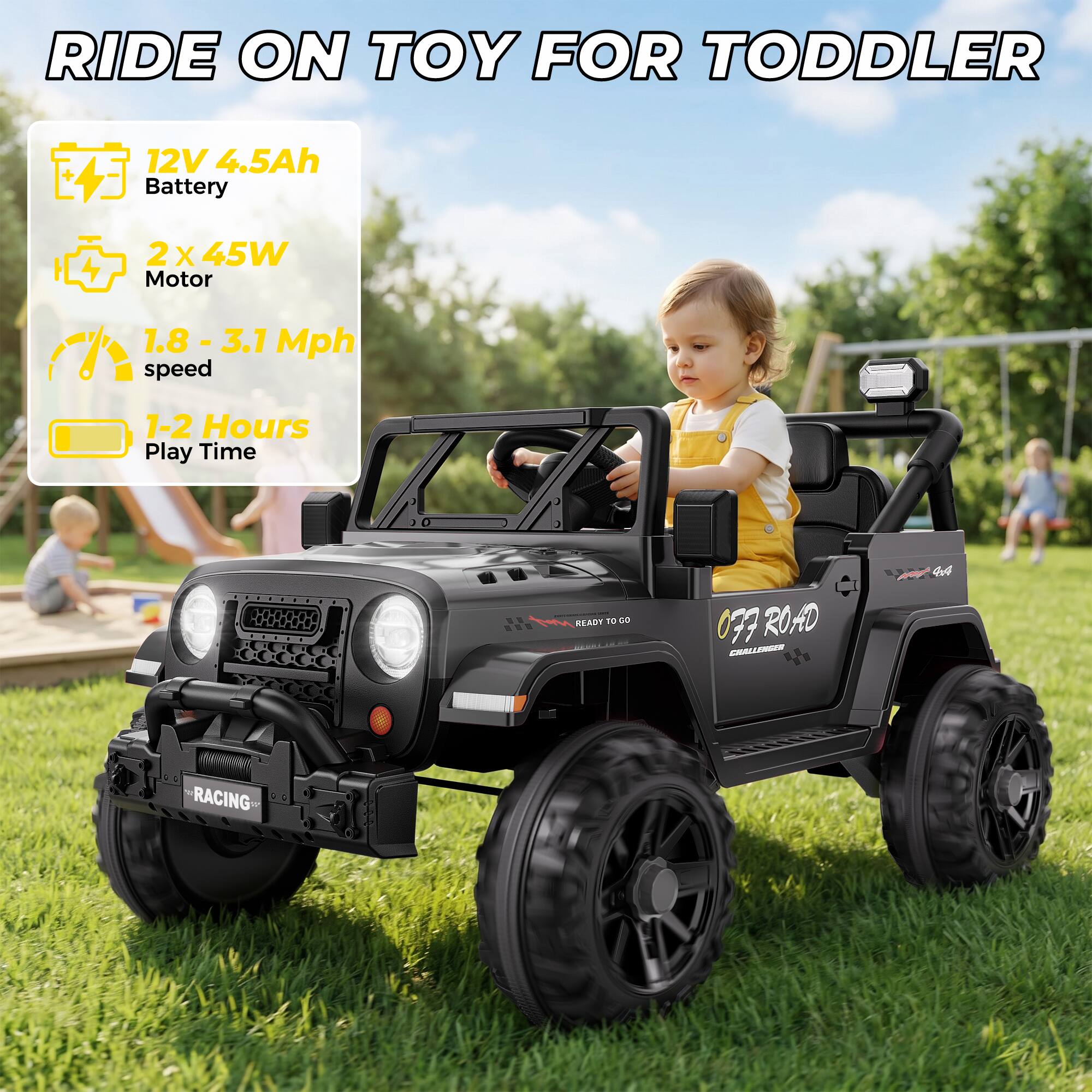 RIDE ON TOY FOR TODDLER

12V 4.5Ah Battery
2X45W Motor
1.8 - 3.1 Mph speed
1-2 Hours Play Time

READY TO GO
OFF ROAD CHALLENGER 4x4
RACING