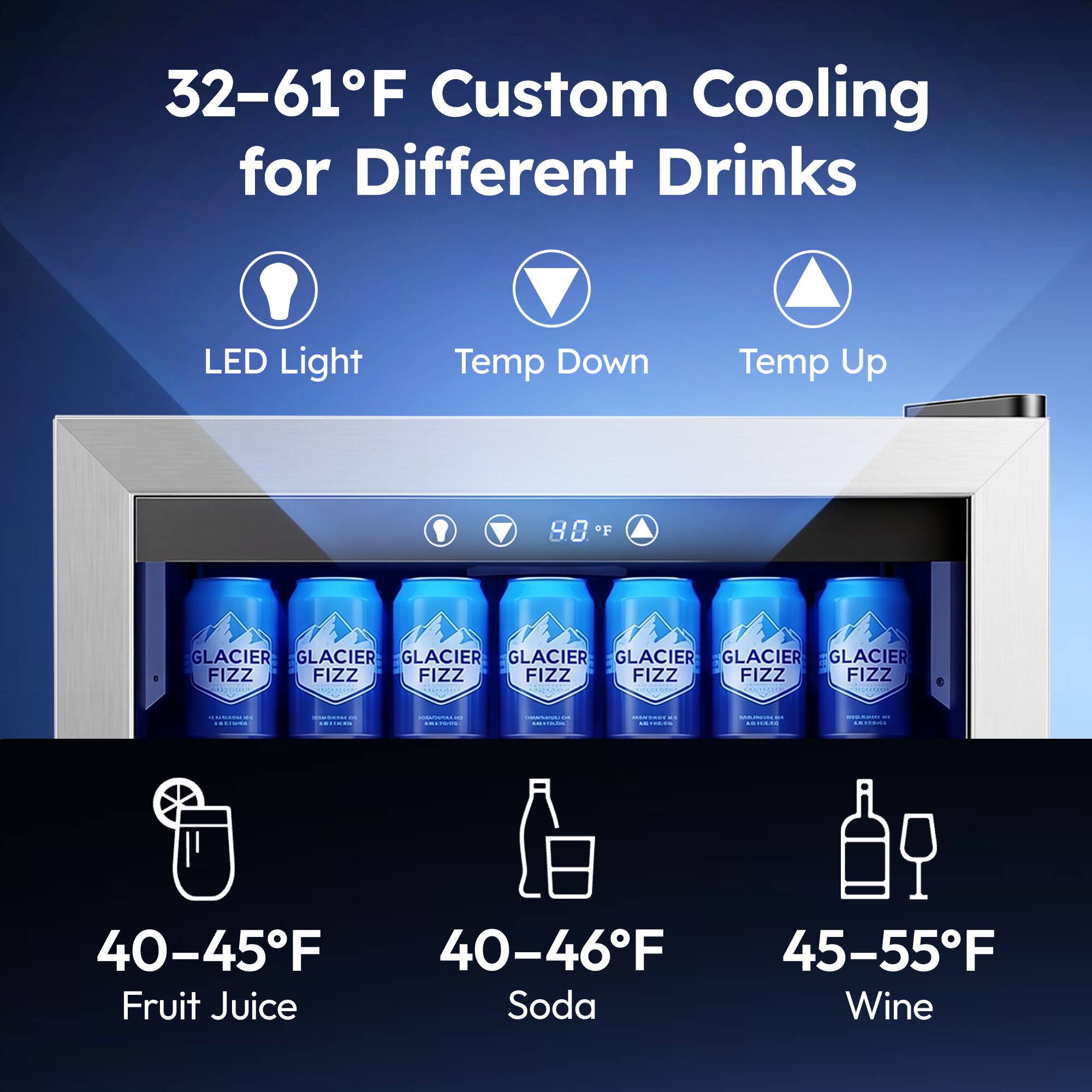 32-61°F Custom Cooling for Different Drinks  
LED Light  
Temp Down  
Temp Up  
8.8°F  

GLACIER FIZZ  

40-45°F  
Fruit Juice  

40-46°F  
Soda  

45-55°F  
Wine