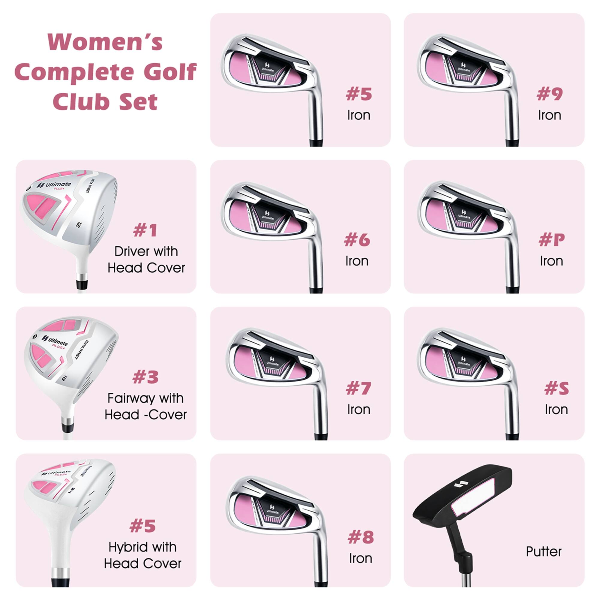 Women's Complete Golf Club Set

- #1 Driver with Head Cover
- #3 Fairway with Head Cover
- #5 Hybrid with Head Cover
- #5 Iron
- #6 Iron
- #7 Iron
- #8 Iron
- #9 Iron
- #P Iron
- #S Iron
- Putter