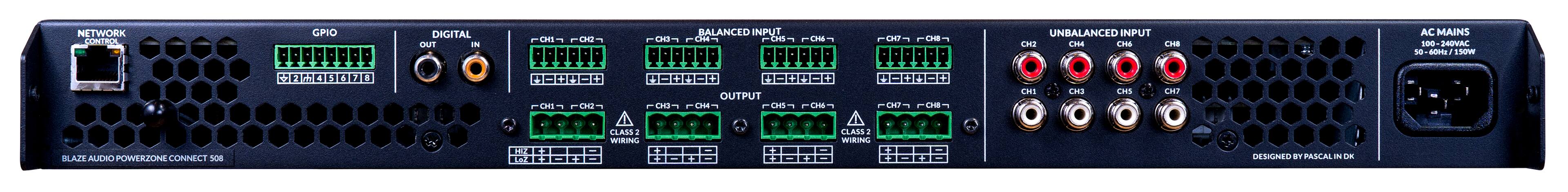 NETWORK CONTROL

GPIO
2 4 5 6 7 8

DIGITAL
OUT IN

BALANCED INPUT
CH1 CH2 CH3 CH4 CH5 CH6 CH7 CH8

OUTPUT
CH1 CH2 CH3 CH4 CH5 CH6 CH7 CH8

UNBALANCED INPUT
CH1 CH2 CH3 CH4 CH5 CH6 CH7 CH8

AC MAINS
100 - 240VAC
50 - 60Hz / 150W

CLASS 2 WIRING

BLAZE AUDIO POWERZONE CONNECT 508

DESIGNED BY PASCAL IN DK