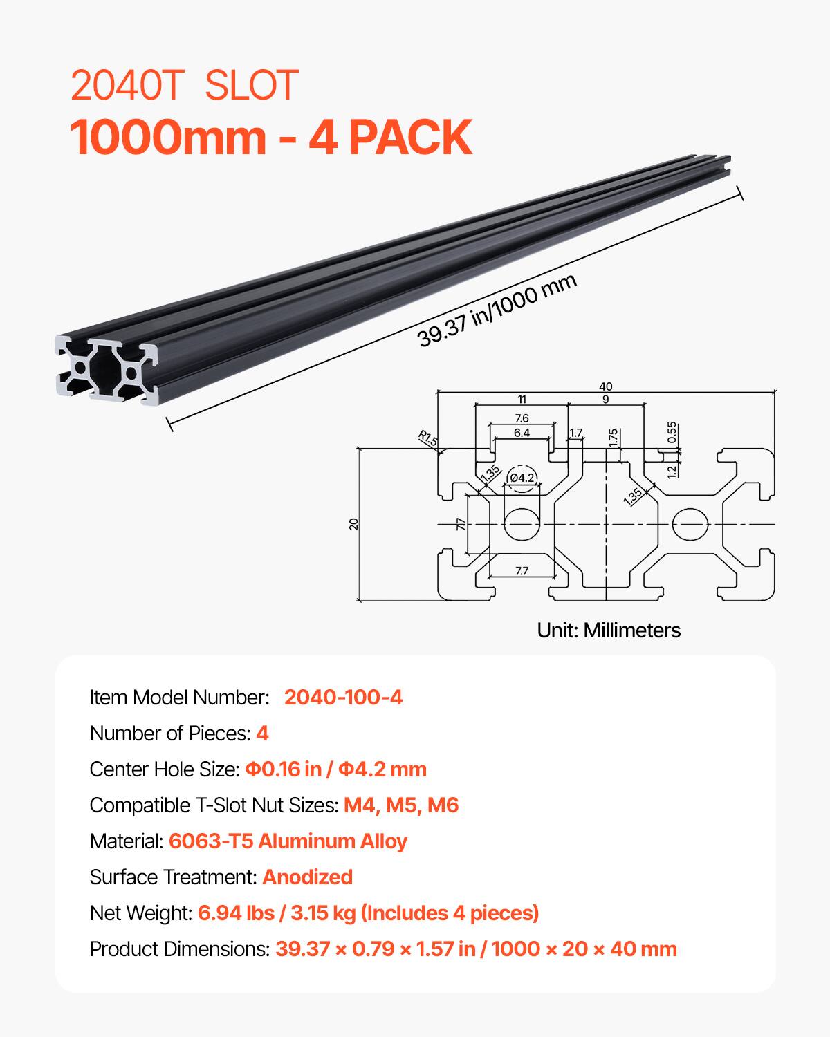 2040T SLOT 1000mm - 4 PACK

39.37 in/1000 mm

Item Model Number: 2040-100-4
Number of Pieces: 4
Center Hole Size: .16 in / 4.2 mm
Compatible T-Slot Nut Sizes: M4, M5, M6
Material: 6063-T5 Aluminum Alloy
Surface Treatment: Anodized
Net Weight: 6.94 lbs / 3.15 kg (Includes 4 pieces)
Product Dimensions: 39.37 x 0.79 x 1.57 in / 1000 x 20 x 40 mm