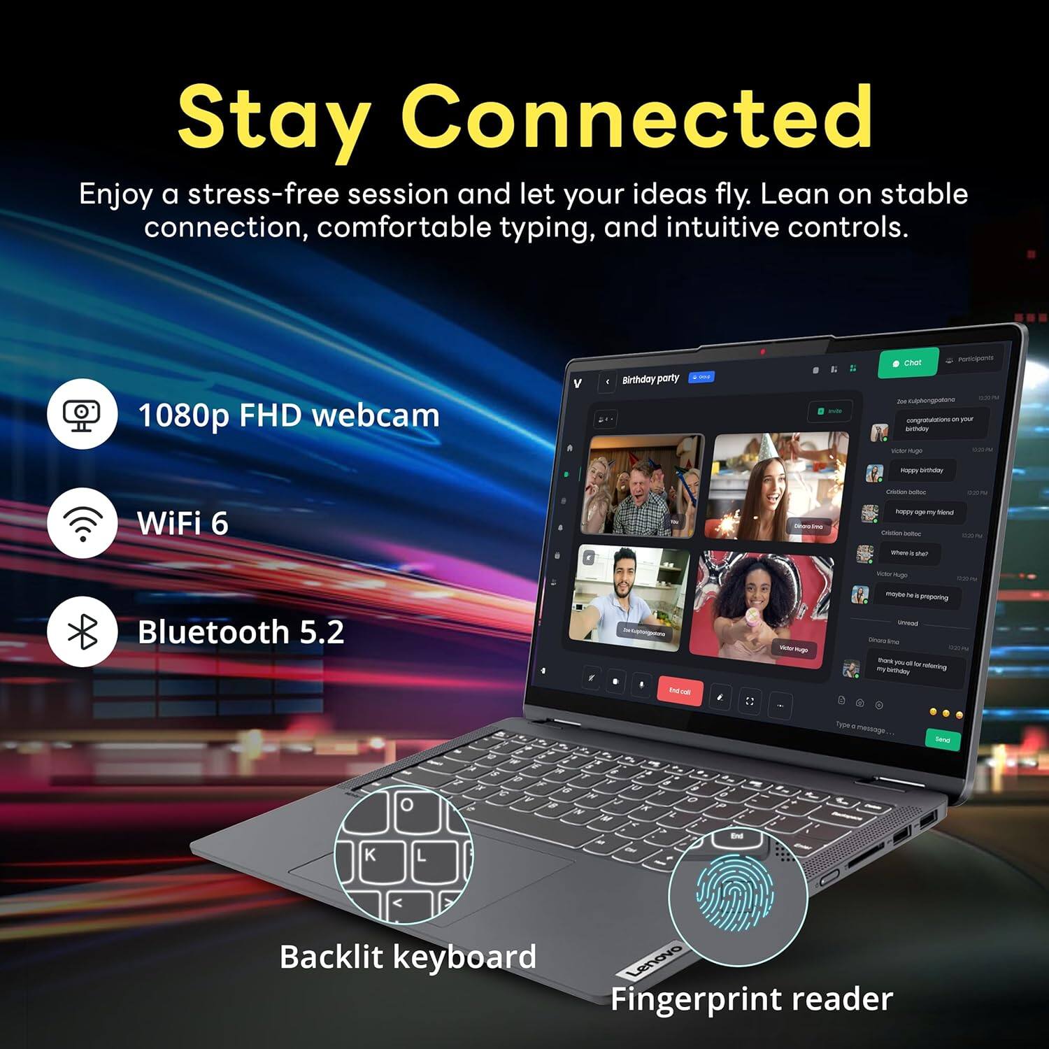 Stay Connected
Enjoy a stress-free session and let your ideas fly. Lean on stable connection, comfortable typing, and intuitive controls.

1080p FHD webcam
WiFi 6
Bluetooth 5.2
Backlit keyboard
Fingerprint reader