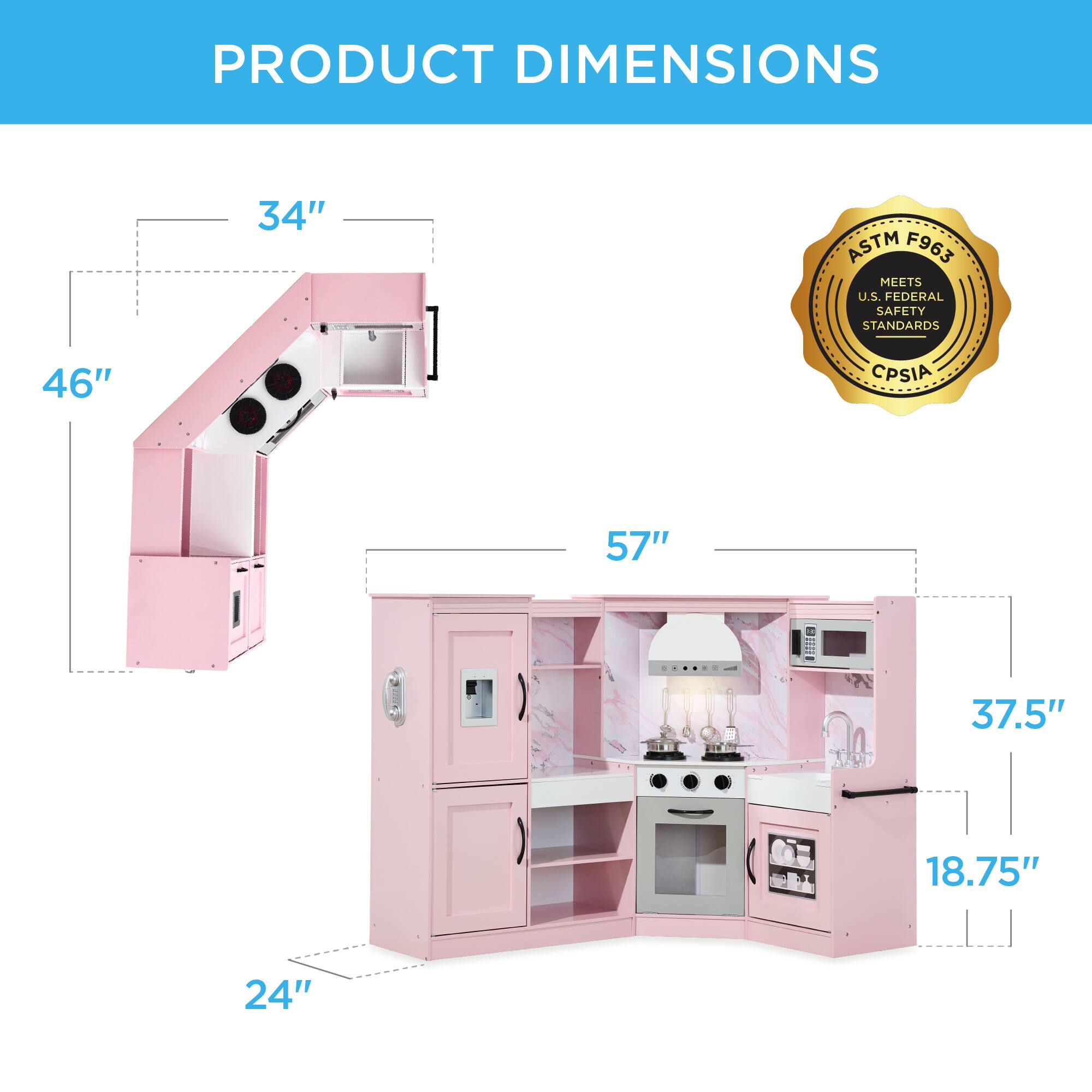 PRODUCT DIMENSIONS

- 34"
- 46"
- 57"
- 37.5"
- 18.75"
- 24"

ASTM F963 MEETS U.S. FEDERAL SAFETY STANDARDS
CPSIA